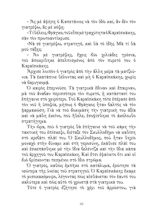 - Ἄς μὲ ἀφήσῃ ὁ Καπετάνιος νὰ τὸν ἰδῶ καί, ἂν δὲν τὸν
γιατρέψω, ἂς μὲ κόψῃ.
   - Τί θέλεις, Φράγκο; τοῦ εἶπε μὲ τραχύτητα ὁ Καραϊσκάκης,
σὰν τὸν πρωτοαντίκρυσε.
   -Νὰ σὲ γιατρέψω, στρατηγέ, καὶ θὰ τὸ ἰδῆς. Μὰ τί θὰ
μοῦ τάξῃς;
   - Ἄν μὲ γιατρέψης, ἔχεις δύο χιλιάδες γρόσια,
τοῦ ἀποκρίθηκε ἀπελπισμένος ἀπὸ τὸν πυρετό του ὁ
Καραϊσκάκης.
   Ἄρχισε λοιπὸν ὁ γιατρὸς ἀπὸ τὴν ἄλλη μέρα τὰ ματζού-
νια. Τὰ ἐκατάπινε θέλοντας καὶ μὴ ὁ Καραϊσκάκης, χωρὶς
νὰ βαρυγκομᾷ.
   Ὁ καιρὸς ἐπερνοῦσε. Τὰ γιατρικὰ ἔδιναν καὶ ἔπαιρναν,
μὰ τοῦ ἄναβαν περισσότερο τὸν πυρετό, ᾑ κατάστασί του
ἐπήγαινε στὸ χειρότερο. Τοῦ Καραϊσκάκη τότε ἐπέρασε ἀπὸ
τὸν νοῦ ἡ ὑποψία, μήπως ὁ Φράγκος ἦταν βαλτὸς νὰ τὸν
φαρμακώση. Γιὰ νὰ τοῦ δοκιμάση τὴν γιατρική του ἀξία
καὶ νὰ μάθη ἐκεῖνο, ποὺ ἤθελε, ἐσοφίσθηκε τὸ ἀκόλουθο
στρατήγημα.
   Τὴν ὥρα, ποὺ ὁ γιατρὸς θὰ ἐπήγαινε νὰ τοῦ κάμη τὴν
τακτική του ἐπίσκεψι, διέταξε τὸν Σκυλλοδῆμο νὰ καθίση
στὸ κρεβάτι πλάϊ του. Ὁ Σκυλλοδῆμος, ποὺ ἦταν θηρίο
μοναχὸ στὴν δύναμι καὶ στὴ γεροσύνη, ἐκάθισε πλάϊ του
καὶ ἐσκεπάσθηκε μὲ τὴν ἴδια βελέντζα καὶ τὴν ἴδια κάπα
τοῦ ἀρχηγοῦ του Καραϊσκάκη. Καὶ ἔτσι ἐφαίνετο ὅτι καὶ οἱ
δυὸ βρίσκονται πεσμένοι στὸ ἴδιο στρῶμα.
   Ὁ γιατρός, καθὼς ἐμπῆκε στὸ κατάλυμα, ἐρώτησε τὰ
νεώτερα τῆς ὑνείας τοῦ στρατηγοῦ. Ὁ Καραϊσκάκης ἔκαμε
τὸ μισοκακόμοιρο, λέγοντας πὼς αἰσθάνεται τὸν ἑαυτό του
καλύτερα καὶ πὼς αὐτὸ τὸ χρωστᾷ στὰ γιατρικά του.
   Τότε ὁ γιατρὸς ἐζήτησε τὸ χέρι τοῦ ἀρρώστου, γιὰ


                              33
 