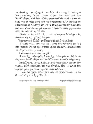 νὰ ἀκούσῃ τὸν σφυγμό του. Μὰ τὴν στιγμὴ ἐκείνη ὁ
Καραϊσκάκης ἔκαμε κρυφὸ νόημα στὸ σύντροφό τον
Σκυλλοδῆμο. Καὶ ἔτσι αὐτὸς ἐμισοπρόβαλε σιγὰ - σιγὰ τὸ
δικό του τὸ χέρι μέσα ἀπὸ τὰ σκεπάσματα. Ὁ γιατρὸς τὸ
ἔπιασε καὶ μὲ προσοχὴ ἄρχισε νὰ σφυγμομετρᾷ τὸν ἄρρωστο
καὶ νὰ συλλογίζεται γιὰ κάμποση ὥρα. Ὕστερα, γυρίζοντας
στὸν Καραϊσκάκη, τοῦ εἶπε:
   - Καλά, πολὺ καλὰ πᾶμε, καπετάνιο μου. Μονάχα πὼς
ἀκούω ἀκόμη μεγάλη ἀδυναμία.
   Ἐπετάχτηκε ὁλόρθος ὁ Καραϊσκάκης θυμωμένος:
   - Πιάστε τον, δέστε τον καὶ δῶστέ του πενήντα ραβδιὲς
στὰ πισινά. Αὐτὸς ἔχει σκοπὸ νὰ μὲ ξεκάμη, ἐφώναξε στὰ
παλληκάρια του μὲ ὁρμή.
   Καὶ σιμώνοντας τὸν γιατρό:
   - Ποιός ἔχει ἀδυναμία; Αὐτὸς ἔχει ἀδυναμία καὶ ἔδειξε τὸ
θηρίο τὸ Σκυλλοδῆμο ποὺ καβαλλικεύει φοράδα τρέχοντας;
   Τὰ παλληκάρια τοῦ Καραϊσκάκη στὴ στιγμὴ ἔσυραν τὸν
γιατρὸ μαλλιοκούβαρα καὶ τὸν ἔβγαλαν ἔξω, δίνοντάς του
ὄχι πενήντα, μὰ πολὺ περισσότερες ραβδιές.
   - Ἔλα, ἔχε χάρι, τοῦ εἶπαν. Δὲν σὲ σκοτώνουμε, μὰ τὸ
δειλινὸ νὰ μὴ σὲ βρῆ ἐδῶ πέρα.

  «Ἡμερολόγιον τῆς Μεγ. Ἑλλάδος», 1926   Ρήγας Γκόλφης (Διασκευὴ)




                                  34
 