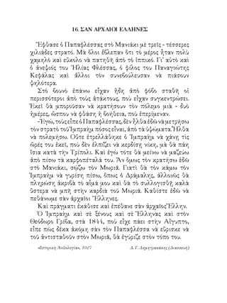 16. ΣΑΝ ΑΡΧΑΙΟΙ ΕΛΛΗΝΕΣ

   Ἔφθασε ὁ Παπαφλέσσας στὸ Μανιάκι μὲ τρεῖς - τέσσερες
χιλιάδες στρατό. Μὰ ὅλοι ἔβλεπαν ὅτι τὸ μέρος ἦταν πολὺ
χαμηλὸ καὶ εὔκολο νὰ πατηθῆ ἀπὸ τὸ ἱππικό. Γι᾽ αὐτὸ καὶ
ὁ ἀνεψιός του ᾽Ηλίας Φλέσσας, ὁ φίλος του Παναγιώτης
Κεφάλας καὶ ἄλλοι τὸν συνεβούλευσαν νὰ πιάσουν
ψηλότερα.
   Στὸ βουνὸ ἐπάνω εἶχαν ἤδη ἀπὸ φόβο σταθῆ οἱ
περισσότεροι ἀπὸ τοὺς ἀτάκτους, ποὺ εἶχαν συγκεντρώσει.
Ἐκεῖ θὰ μποροῦσαν νὰ κρατήσουν τὸν πόλεμο μιὰ - δυὸ
ἡμέρες, ὥσπου νὰ φθάση ἡ βοήθεια, ποὺ ἐπερίμεναν.
   - Ἐγώ, τοὺς εἶπε ὁ Παπαφλέσσας, δὲν ἦλθα ἐδῶ νὰ μετρήσω
τὸν στρατὸ τοῦ Ἰμπραὴμ πόσος εἶναι, ἀπὸ τὰ ὑψώματα. Ἦλθα
νὰ πολεμήσω. Οὔτε ἐτρελλάθηκε ὁ ᾽Ιμπραὴμ νὰ χάνῃ τὶς
ὥρές του ἐκεῖ, ποὺ δὲν ἐλπίζει νὰ κερδίσῃ νίκη, μὰ θὰ πάη
ἴσια κατὰ τὴν Τρίπολι. Καὶ ἐγὼ τότε θὰ μείνω νὰ μαζεύω
ἀπὸ πίσω τὰ καρφοπέταλά του. Ἄν ὅμως τὸν κρατήσω ἐδῶ
στὸ Μανιάκι, σῴζω τὸν Μωριᾶ. Γιατὶ θὰ τὸν κάμω τὸν
Ἰμπραὴμ νὰ γυρίση πίσω, ὅπως ὁ Δράμαλης, ἀλλοιῶς θὰ
πληρώση ἀκριβὰ τὸ αἷμά μου καὶ θὰ τὸ συλλογισθῇ καλὰ
ὕστερα νὰ μπῆ στὴν καρδιὰ τοῦ Μωριᾶ. Καθίστε ἐδῶ νὰ
πεθάνωμε σὰν ἀρχαῖοι ῞Ελληνες.
   Καὶ πράγματι ἐκάθισε καὶ ἐπέθανε σὰν ἀρχαῖος Ἕλλην.
   Ὁ Ἰμπραὴμ καὶ σὲ ξένους καὶ σὲ Ἕλληνας καὶ στὸν
Θεόδωρο Γρίβα, στὰ 844, ποὺ εἶχε πάει στὴν Αἴγυπτο,
εἶπε πὼς δέκα ἀκόμη σὰν τὸν Παπαφλέσσα νὰ εὕρισκε νὰ
τοῦ ἀντισταθοῦν στὸν Μωριᾶ, θὰ ἐγύριζε στὸν τόπο του.
  «Ἱστορικὴ Ἀνθολογία», 1927        Δ. Γ. Δημητρακάκης (Διασκευή)
 