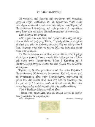 17. Ο ΠΑΠΑΦΛΕΣΣΑΣ

   Οἱ γενναῖοι, ποὺ ἔμειναν καὶ ἀπέθαναν στὸ Μανιάκι,
γρήγορα εἶχαν καταλάβει ὅτι θὰ ἐχάνονταν, γιατὶ εἶδαν
πὼς εἶχαν κυκλωθῆ στενὰ ἀπὸ τοὺς Αἰγυπτίους. Ὅμως τοῦ
Παπαφλέσσα ἡ ἀπόφασις, καὶ πρὶν μποῦν στὰ ταμπούρια
τους, ἦταν μιὰ καὶ μόνη: Νὰ πολεμήση καὶ νὰ σκοτωθῇ.
   Στὸν ἀδελφό του ἔγραφε:
   «Δὲν εἶμαι σὰν καὶ ἐσᾶς, ποὺ τρέχετε ἀπὸ ράχι σὲ ράχι,
σὰν νὰ εἶσθε ὁ Προφήτης ᾽Ηλίας. ᾽Εγὼ ὡρκίσθηκα νὰ χύσω
τὸ αἷμά μου γιὰ τὴν ἀνάγκη τῆς πατρίδος καὶ αὐτή εἶναι ἡ
ὥρα. Εὔχομαι στὸν Θεὸ τὸ πρῶτο βόλι τοῦ Ἰμπραὴμ νὰ μὲ
πάρη στὸ κεφάλι».
   Τὸ ἔβλεπε λοιπὸν καὶ ὁ ἴδιος καὶ οἱ ἄλλοι, πὼς ἡ μάχη
αὐτὴ ἦταν χαμένη. Ὅμως κανεὶς δὲν ἐτόλμησε νὰ μιλήση
γιὰ φυγὴ στὸν Παπαφλέσσα. Τέλος ὁ Κεφάλας καὶ ὁ
Παπαγιώργης ἐπῆγαν κοντά του καὶ γλυκὰ τοῦ ἐμίλησαν
νὰ φύγουν.
   Ἔχασα τὶς ἐλπίδες μου ἀπὸ σένα! εἶπε στὸν Κεφάλα ὁ
Παπαφλέσσας. Ἀλλοιῶς σὲ ἐκτιμοῦσα. Καὶ σύ, παπᾶ, μοῦ
τὰ ἐντρόπιασες, εἶπε στὸν Παπαγιώργη, πιάνοντας τὰ
γένια του. Δὲν ξέρετε πώς, ἅμα βγῇ ἀπὸ τὸ ταμπούρι του
ὁ στρατιώτης ὁ ἄτακτος, πουθενὰ δὲν θὰ σταθῆ; Καὶ τότε
πέντε Ἀραπάδες καβαλλάρηδες θὰ μᾶς σφάξουν ὅλους.
   Τότε ὁ Βοϊδῆς ὁ Μαυρομιχάλης εἶπε:
   - Πᾶμε στὰ ταμπούρια μας, κι ὅποιος μείνει ἂς ἀκούῃ
τῶν γυναικῶν τὰ μοιρολόγια.
  «Βίος Παπαφλέσσα»                        Φωτάκος (Διασκευὴ)




                            36
 