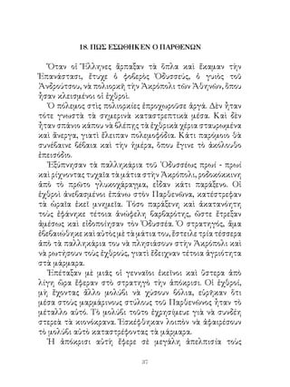 18. ΠΩΣ ΕΣΩΘΗΚΕΝ Ο ΠΑΡΘΕΝΩΝ

   Ὅταν οἱ Ἕλληνες ἅρπαξαν τὰ ὅπλα καὶ ἔκαμαν τὴν
Ἐπανάστασι, ἔτυχε ὁ φοβερὸς Ὀδυσσεύς, ὁ γυιὸς τοῦ
Ἀνδρούτσου, νὰ πολιορκῆ τὴν Ἀκρόπολι τῶν Ἀθηνῶν, ὅπου
ἦσαν κλεισμένοι οἱ ἐχθροὶ.
   Ὁ πόλεμος στὶς πολιορκίες ἐπροχωροῦσε ἀργά. Δὲν ἦταν
τότε γνωστὰ τὰ σημερινὰ καταστρεπτικὰ μέσα. Καὶ δὲν
ἦταν σπάνιο κάπου νὰ βλέπῃς τὰ ἐχθρικὰ χέρια σταυρωμένα
καὶ ἄνεργα, γιατὶ ἔλειπαν πολεμοφόδια. Κάτι παρόμοιο θὰ
συνέβαινε βέβαια καὶ τὴν ἡμέρα, ὅπου ἔγινε τὸ ἀκόλουθο
ἐπεισόδιο.
   Ἐξύπνησαν τὰ παλληκάρια τοῦ ᾽Οδυσσέως πρωί - πρωί
καὶ ρίχνοντας τυχαῖα τὰ μάτια στὴν Ἀκρόπολι, ροδοκόκκινη
ἀπὸ τὸ πρῶτο γλυκοχάραγμα, εἶδαν κάτι παράξενο. Οἱ
ἐχθροὶ ἀνεβασμένοι ἐπάνω στὸν Παρθενῶνα, κατέστρεφαν
τὰ ὡραῖα ἐκεῖ μνημεῖα. Τόσο παράξενη καὶ ἀκατανόητη
τοὺς ἐφάνηκε τέτοια ἀνώφελη βαρβαρότης, ὥστε ἔτρεξαν
ἀμέσως καὶ εἰδοποίησαν τὸν Ὀδυσσέα. Ὁ στρατηγός, ἅμα
ἐβεβαιώθηκε καὶ αὐτὸς μὲ τὰ μάτια του, ἔστειλε τρία τέσσερα
ἀπὸ τὰ παλληκάρια του νὰ πλησιάσουν στὴν Ἀκρόπολι καὶ
νὰ ρωτήσουν τοὺς ἐχθρούς, γιατὶ ἔδειχναν τέτοια ἀγριότητα
στὰ μάρμαρα.
   Ἐπέταξαν μὲ μιᾶς οἱ γενναῖοι ἐκεῖνοι καὶ ὕστερα ἀπὸ
λίγη ὥρα ἔφεραν στὸ στρατηγὸ τὴν ἀπόκρισι. Οἱ ἐχθροί,
μὴ ἔχοντας ἄλλο μολύβι νὰ χύσουν βόλια, εὑρῆκαν ὅτι
μέσα στοὺς μαρμάρινους στύλους τοῦ Παρθενῶνος ἦταν τὸ
μέταλλο αὐτό. Τὸ μολύβι τοῦτο ἐχρησίμευε γιὰ νὰ συνδέη
στερεὰ τὰ κιονόκρανα. Ἐσκέφθηκαν λοιπὸν νὰ ἀφαιρέσουν
τὸ μολύβι αὐτὸ καταστρέφοντας τὰ μάρμαρα.
   Ἡ ἀπόκρισι αὐτὴ ἔφερε σὲ μεγάλη ἀπελπισία τοὺς

                             3
 