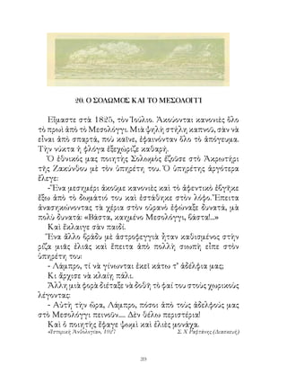 20. Ο ΣΟΛΩΜΟΣ ΚΑΙ ΤΟ ΜΕΣΟΛΟΓΓΙ

   Εἴμαστε στὰ 85, τὸν Ἰούλιο. Ἀκούονται κανονιὲς ὅλο
τὸ πρωὶ ἀπὸ τὸ Μεσολόγγι. Μιὰ ψηλὴ στήλη καπνοῦ, σὰν νὰ
εἶναι ἀπὸ σπαρτά, ποὺ καῖνε, ἐφαινόνταν ὅλο τὸ ἀπόγευμα.
Τὴν νύκτα ἡ φλόγα ἐξεχώριζε καθαρή.
   Ὁ ἐθνικός μας ποιητὴς Σολωμὸς ἐζοῦσε στὸ Ἀκρωτήρι
τῆς Ζακύνθου μὲ τὸν ὑπηρέτη του. Ὁ ὑπηρέτης ἀργότερα
ἔλεγε:
   - Ἕνα μεσημέρι ἀκοῦμε κανονιὲς καὶ τὸ ἀφεντικὸ ἐβγῆκε
ἔξω ἀπὸ τὸ δωμάτιό του καὶ ἐστάθηκε στὸν λόφο. Ἔπειτα
ἀνασηκώνοντας τὰ χέρια στὸν οὐρανὸ ἐφώναξε δυνατά, μὰ
πολὺ δυνατά: «Βάστα, καημένο Μεσολόγγι, βάστα!...»
   Καὶ ἔκλαιγε σὰν παιδί.
   Ἕνα ἄλλο βράδυ μὲ ἀστροφεγγιὰ ἦταν καθισμένος στὴν
ρίζα μιᾶς ἐλιᾶς καὶ ἔπειτα ἀπὸ πολλὴ σιωπὴ εἶπε στὸν
ὑπηρέτη του:
   - Λάμπρο, τί νὰ γίνωνται ἐκεῖ κάτω τ’ ἀδέλφια μας;
   Κι ἄρχισε νὰ κλαίῃ πάλι.
   Ἄλλη μιὰ φορὰ διέταξε νὰ δοθῆ τὸ φαί του στοὺς χωρικοὺς
λέγοντας:
   - Αὐτὴ τὴν ὥρα, Λάμπρο, πόσοι ἀπὸ τοὺς ἀδελφούς μας
στὸ Μεσολόγγι πεινοῦν..... Δὲν θέλω περιστέρια!
   Καὶ ὁ ποιητὴς ἔφαγε ψωμὶ καὶ ἐλιὲς μονάχα.
  «Ἱστορικὴ Ἀνθολογία», 1927            Σ. Χ Ραφτάνης (Διασκευή)




                               39
 