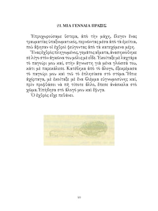 21. ΜΙΑ ΓΕΝΝΑΙΑ ΠΡΑΞΙΣ

   Ἐπροχωρούσαμε ὕστερα, ἀπὸ τὴν μάχη, ἔλεγεν ἕνας
τραυματίας ὑπαξιωματικός, περνῶντας μέσα ἀπὸ τὰ ἐρείπια,
ποὺ ἄφησαν οἱ ἐχθροὶ φεύγοντας ἀπὸ τὰ κατεχόμενα μέρη.
   Ἕνας ἐχθρὸς πληγωμένος, γεμᾶτος αἵματα, ἀνασηκώθηκε
σὲ λίγο στὸν ἀγκῶνα του μόλις μὲ εἶδε. ᾽Εκοίταξε μὲ λαχτάρα
τὸ παγούρι μου καί, στὴν ἄγνωστη γιὰ μένα γλῶσσά του,
κάτι μὲ παρεκάλεσε. Κατέβηκα ἀπὸ τὸ ἄλογο, ἐξεκρέμασα
τὸ παγούρι μου καὶ τοῦ τὸ ἐπλησίασα στὸ στόμα. Ἤπιε
ἀχόρταγα, μὲ ἐκοίταξε μὲ ἕνα βλέμμα εὐγνωμοσύνης καί,
πρὶν προφθάσει νὰ πῆ τίποτε ἄλλο, ἔπεσε ἀνάσκελα στὸ
χῶμα. Ἐπήδησα στὸ ἄλογό μου καὶ ἔφυγα.
   Ὁ ἐχθρὸς εἶχε πεθάνει.




                           40
 