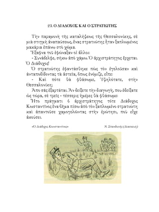 23. Ο ΔΙΑΔΟΧΟΣ ΚΑΙ Ο ΣΤΡΑΤΙΩΤΗΣ

   Τὴν παραμονὴ τῆς καταλήψεως τῆς Θεσσαλονίκης, σὲ
μιὰ στιγμὴ ἀναπαύσεως, ἕνας στρατιώτης ἦταν ξαπλωμένος
μακάρια ἐπάνω στὸ χῶμα.
   Ἔξαφνα τοῦ ἐφώναξαν οἱ ἄλλοι:
   - Συνάδελφε, σήκω ἀπὸ χάμω. Ὁ ἀρχιστράτηγος ἔρχεται.
Ὁ Διάδοχος!
   Ὁ στρατιώτης ἐφαντάσθηκε πὼς τὸν ἐγελοῦσαν καὶ
ἀνταποδίδοντας τὰ ἀστεῖα, ὅπως ἐνόμιζε, εἶπε:
   - Καὶ πότε θὰ φθάσωμε, Ὑψηλότατε, στὴν
Θεσσαλονίκη;
   Ἀπο σᾶς ἐξαρτάται. Ἄν δείξετε τὴν διαγωγὴ, που ἐδείξατε
ὡς τώρα, σὲ τρεῖς - τέσσερις ἡμέρες θὰ φθάσωμε:
   Ἦτο πράγματι ὁ ἀρχιστράτηγος τότε Διάδοχος
Κωσταντῖνος ἕνα βῆμα πίσω ἀπὸ τὸν ξαπλωμένο στρατιώτη
καὶ ἀπαντοῦσε χαμογελῶντας στὴν ἐρώτησι, ποὺ εἶχε
ἀκούσει.

  «Ὁ Διάδοχος Κωνσταντῖνος»             Ν. Σπανδωνῆς (Διασκευὴ)
 