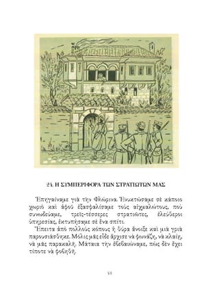 24. Η ΣΥΜΠΕΡΙΦΟΡΑ ΤΩΝ ΣΤΡΑΤΙΩΤΩΝ ΜΑΣ

   Ἐπηγαίναμε γιὰ τὴν Φλώρινα. Ἐνυκτώσαμε σὲ κάποιο
χωριὸ καὶ ἀφοῦ ἐξασφαλίσαμε τοὺς αἰχμαλώτους, ποὺ
συνωδεύαμε,    τρεῖς-τέσσερες   στρατιῶτες,     ἐλεύθεροι
ὑπηρεσίας, ἐκτυπήσαμε σὲ ἕνα σπίτι.
   Ἔπειτα ἀπὸ πολλοὺς κόπους ἡ θύρα ἄνοιξε καὶ μιὰ γριὰ
παρουσιάσθηκε. Μόλις μᾶς εἶδε ἄρχισε νὰ φωνάζη, νὰ κλαίῃ,
νὰ μᾶς παρακαλῆ. Μάταια τὴν ἐβεβαιώναμε, πὼς δὲν ἔχει
τίποτε νὰ φοβηθῆ.


                            43
 