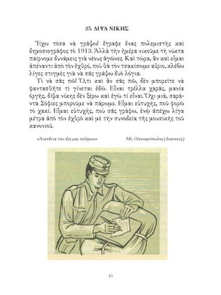 25. ΔΙΨΑ ΝΙΚΗΣ

   Ἔχω τόσα νὰ γράψω! ἔγραφε ἕνας πολεμιστὴς καὶ
δημοσιογράφος τὸ 9. Ἀλλὰ τὴν ἡμέρα νικοῦμε τὴ νύκτα
παίρνομε δυνάμεις γιὰ νέους ἀγῶνες. Καὶ τώρα, ἂν καὶ εἶμαι
ἀπέναντι ἀπὸ τὸν ἐχθρό, ποὺ θὰ τὸν τσακίσωμε αὔριο, κλέβω
λίγες στιγμὲς γιὰ νὰ σᾶς γράψω δυὸ λόγια.
   Τὶ νὰ σᾶς πῶ! Ὅ,τι καὶ ἂν σᾶς πῶ, δὲν μπορεῖτε νὰ
φαντασθῆτε τὶ γίνεται ἐδῶ. Εἶναι τρέλλα χαρᾶς, μανία
ὀργῆς, δίψα νίκης δὲν ξέρω καὶ ἐγὼ τί εἶναι. Ὄχι μιά, σαρά-
ντα Σόφιες μποροῦμε νὰ πάρωμε. Εἶμαι εὐτυχής, ποῦ φορῶ
τὸ χακί. Εἶμαι εὐτυχής, ποὺ σᾶς γράφω, ἐνῷ ἀπέχω λίγα
μέτρα ἀπὸ τὸν ἐχθρὸ καὶ μὲ τὴν συνοδεία τῆς μουσικῆς τοῦ
κανονιοῦ.

  «Ἀνέκδοτα τῶν δύο μας πολέμων»        Ἠλ. Οἰκονομόπουλος (Διασκευὴ)




                                   4
 
