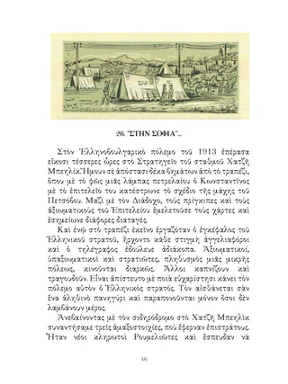 26. ″ΣΤΗΝ ΣΟΦΙΑ˝...

   Στὸν ῾Ελληνοβουλγαρικὸ πόλεμο τοῦ 9 ἐπέρασα
εἴκοσι τέσσερες ὧρες στὸ Στρατηγεῖο τοῦ σταθμοῦ Χατζῆ
Μπεηλίκ. Ἤμουν σὲ ἀπόστασι δέκα βημάτων ἀπὸ τὸ τραπέζι,
ὅπου μὲ τὸ φῶς μιᾶς λάμπας πετρελαίου ὁ Κωνσταντῖνος
μὲ τὸ ἐπιτελεῖο του κατέστρωνε τὸ σχέδιο τῆς μάχης τοῦ
Πετσόβου. Μαζὶ μὲ τὸν Διάδοχο, τοὺς πρίγκιπες καὶ τοὺς
ἀξιωματικοὺς τοῦ Ἐπιτελείου ἐμελετοῦσε τοὺς χάρτες καὶ
ἐσημείωνε διάφορες διαταγές.
   Καὶ ἐνῷ στὸ τραπέζι ἐκεῖνο ἐργαζόταν ὁ ἐγκέφαλος τοῦ
Ἑλληνικοῦ στρατοῦ, ἤρχοντο κάθε στιγμὴ ἀγγελιαφόροι
καὶ ὁ τηλέγραφος ἐδούλευε ἀδιάκοπα. Ἀξιωματικοί,
ὑπαξιωματικοὶ καὶ στρατιῶτες, πληθυσμὸς μιᾶς μικρῆς
πόλεως, κινοῦνται διαρκῶς. Ἄλλοι καπνίζουν καὶ
τραγουδοῦν. Εἶναι ἀπίστευτο μὲ ποιὰ εὐχαρίστησι κάνει τὸν
πόλεμο αὐτὸν ὁ Ἑλληνικὸς στρατός. Τὸν αἰσθάνεται σὰν
ἕνα ἀληθινὸ πανηγύρι καὶ παραπονοῦνται μόνον ὅσοι δὲν
λαμβάνουν μέρος.
   Ἀνεβαίνοντας μὲ τὸν σιδηρόδρομο στὸ Χατζῆ Μπεηλὶκ
συναντήσαμε τρεῖς ἁμαξοστοιχίες, ποὺ ἔφερναν ἐπιστράτους.
Ἦταν νέοι κληρωτοὶ Ρουμελιῶτες καὶ ἔσπευδαν νὰ

                          46
 