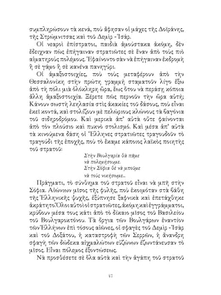 συμπληρώσουν τὰ κενά, ποὺ ἄφησαν οἱ μάχες τῆς Δοϊράνης,
τῆς Στρώμνιτσας καὶ τοῦ Δεμὶρ - Ἰσάρ.
   Οἱ νεαροὶ ἐπίστρατοι, παιδιὰ ἀμούστακα ἀκόμη, δὲν
ἔδειχναν πὼς ἐπήγαιναν στρατιῶτες σὲ ἕναν ἀπὸ τοὺς πιὸ
αἱματηροὺς πολέμους. ᾽Εφαίνοντο σὰν νὰ ἐπήγαιναν ἐκδρομὴ
ἢ σὲ γάμο ἢ σὲ κανένα πανηγύρι.
   Οἱ ἁμαξοστοιχίες, ποὺ τοὺς μεταφέρουν ἀπὸ τὴν
Θεσσαλονίκη στὴν πρώτη γραμμή σταματοῦν λίγο ἔξω
ἀπὸ τὴ πόλι μιὰ ὁλόκληρη ὥρα, ἕως ὅτου νὰ περάσῃ κόποια
ἄλλη ἁμαξοστοιχία. Ξέρετε πῶς περνοῦν τὴν ὥρα αὐτή;
Κάνουν σωστὴ λεηλασία στὶς ἀκακίες τοῦ δάσους, ποὺ εἶναι
ἐκεῖ κοντά, καὶ στολίζουν μὲ πελώριους κλώνους τὰ βαγόνια
τοῦ σιδηροδρόμου. Καὶ μερικὰ ἀπ’ αὐτὰ οὔτε φαίνονται
ἀπὸ τὸν πλούσιο καὶ πυκνὸ στολισμό. Καὶ μέσα ἀπ’ αὐτὰ
τὰ κινούμενα δάση οἱ ῞Ελληνες στρατιῶτες τραγουδοῦν τὸ
τραγούδι τῆς ἐποχῆς, ποὺ τὸ ἔκαμε κάποιος λαϊκὸς ποιητὴς
τοῦ στρατοῦ:
                    Στὴν Βουλγαρία θὰ πᾶμε
                    νὰ πολεμήσουμε.
                    Στὴν Σόφια θὲ νὰ μποῦμε
                    νὰ τοὺς νικήσωμε...
   Πράγματι, τὸ σύνθημα τοῦ στρατοῦ εἶναι νὰ μπῆ στὴν
Σόφια. Αἰώνιων μῖσος τῆς φυλῆς, ποὺ ἐκοιμόταν στὰ βάθη
τῆς Ἑλληνικῆς ψυχῆς, ἐξύπνησε ξαφνικὰ καὶ ἐπετάχθηκε
ἀκράτητο. Ὅλοι αὐτοὶ οἱ στρατιῶτες, ἀκόμη καὶ ἐγγράμματοι,
κρύβουν μέσα τους κάτι ἀπὸ τὸ δίκαιο μῖσος τοῦ Βασιλείου
τοῦ Βουλγαροκτόνου. Τὰ ὄργια τῶν Βουλγάρων ἐναντίον
τῶν Ἑλλήνων ἐπὶ τόσους αἰῶνες, οἱ σφαγὲς τοῦ Δεμὶρ - Ἰσὰρ
καὶ τοῦ Δοξάτου, ἡ καταστροφὴ τῶν Σερρῶν, ἡ ἄνανδρη
σφαγὴ τῶν δώδεκα αἰχμαλώτων εὐζώνων ἐζωντάνευσαν τὸ
μῖσος. Εἶναι πόλεμος ἐξοντώσεως.
   Νὰ προσθέσετε σὲ ὅλα αὐτὰ καὶ τὴν ἀγάπη τοῦ στρατοῦ

                             4
 