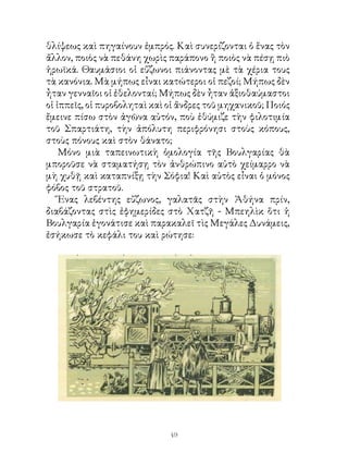 θλίψεως καὶ πηγαίνουν ἐμπρός. Καὶ συνερίζονται ὁ ἕνας τὸν
ἄλλον, ποιὸς νὰ πεθάνη χωρὶς παράπονο ἢ ποιὸς νὰ πέσῃ πιὸ
ἡρωϊκά. Θαυμάσιοι οἱ εὔζωνοι πιάνοντας μὲ τὰ χέρια τους
τὰ κανόνια. Μὰ μήπως εἶναι κατώτεροι οἱ πεζοί; Μήπως δὲν
ἦταν γενναῖοι οἱ ἐθελονταί; Μήπως δὲν ἦταν ἀξιοθαύμαστοι
οἱ ἱππεῖς, οἱ πυροβοληταὶ καὶ οἱ ἄνδρες τοῦ μηχανικοῦ; Ποιός
ἔμεινε πίσω στὸν ἀγῶνα αὐτόν, ποὺ ἐθύμιζε τὴν φιλοτιμία
τοῦ Σπαρτιάτη, τὴν ἀπόλυτη περιφρόνησι στοὺς κόπους,
στοὺς πόνους καὶ στὸν θάνατο;
    Μόνο μιὰ ταπεινωτικὴ ὁμολογία τῆς Βουλγαρίας θὰ
μποροῦσε νὰ σταματήσῃ τὸν ἀνθρώπινο αὐτὸ χείμαρρο νὰ
μὴ χυθῇ καὶ καταπνίξῃ τὴν Σόφια! Καὶ αὐτὸς εἶναι ὁ μόνος
φόβος τοῦ στρατοῦ.
    Ἕνας λεβέντης εὔζωνος, γαλατᾶς στὴν Ἀθήνα πρίν,
διαβάζοντας στὶς ἐφημερίδες στὸ Χατζῆ - Μπεηλὶκ ὅτι ἡ
Βουλγαρία ἐγονάτισε καὶ παρακαλεῖ τὶς Μεγάλες Δυνάμεις,
ἐσήκωσε τὸ κεφάλι του καὶ ρώτησε:




                              49
 