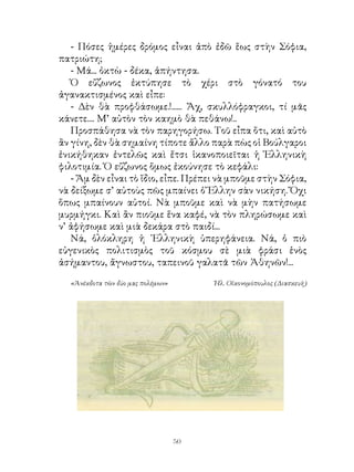 - Πόσες ἡμέρες δρόμος εἶναι ἀπὸ ἐδῶ ἕως στὴν Σόφια,
πατριώτη;
   - Μά... ὀκτὼ - δέκα, ἀπήντησα.
   Ὁ εὔζωνος ἐκτύπησε τὸ χέρι στὸ γόνατό του
ἀγανακτισμένος καὶ εἶπε:
   - Δὲν θὰ προφθάσωμε.!...... Ἄχ, σκυλλόφραγκοι, τί μᾶς
κάνετε.... Μ’ αὐτὸν τὸν καημὸ θὰ πεθάνω!..
   Προσπάθησα νὰ τὸν παρηγορήσω. Τοῦ εἶπα ὅτι, καὶ αὐτὸ
ἂν γίνη, δὲν θὰ σημαίνη τίποτε ἄλλο παρὰ πὼς οἱ Βούλγαροι
ἐνικήθηκαν ἐντελῶς καὶ ἔτσι ἱκανοποιεῖται ἡ Ἑλληνικὴ
φιλοτιμία. Ὁ εὔζωνος ὅμως ἐκούνησε τὸ κεφάλι:
   - Ἄμ δὲν εἶναι τὸ ἴδιο, εἶπε. Πρέπει νὰ μποῦμε στὴν Σόφια,
νὰ δείξωμε σ’ αὐτοὺς πῶς μπαίνει ὁ Ἕλλην σὰν νικήση. Ὄχι
ὅπως μπαίνουν αὐτοί. Νὰ μποῦμε καὶ νὰ μὴν πατήσωμε
μυρμήγκι. Καὶ ἂν πιοῦμε ἕνα καφέ, νὰ τὸν πληρώσωμε καὶ
ν’ ἀφήσωμε καὶ μιὰ δεκάρα στὸ παιδί...
   Νά, ὁλόκληρη ἡ ῾Ελληνικὴ ὑπερηφάνεια. Νά, ὁ πιὸ
εὐγενικὸς πολιτισμὸς τοῦ κόσμου σὲ μιὰ φράσι ἑνὸς
ἀσήμαντου, ἄγνωστου, ταπεινοῦ γαλατᾶ τῶν Ἀθηνῶν!...

  «Ἀνέκδοτα τῶν δύο μας πολέμων»        Ἠλ. Οἰκονομόπουλος (Διασκευὴ)




                                   0
 