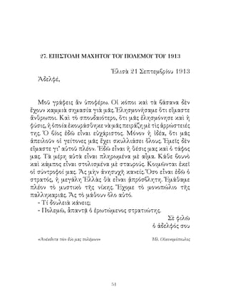 27. ΕΠΙΣΤΟΛΗ ΜΑΧΗΤΟΥ ΤΟΥ ΠΟΛΕΜΟΥ ΤΟΥ 1913

                                   Ἐλισὰ  Σεπτεμβρίου 9
  Ἀδελφέ,


   Μοῦ γράφεις ἂν ὑποφέρω. Οἱ κόποι καὶ τὰ βάσανα δὲν
ἔχουν καμμιὰ σημασία γιὰ μᾶς. Ἐλησμονήσαμε ὅτι εἴμαστε
ἄνθρωποι. Καὶ τὸ σπουδαιότερο, ὅτι μᾶς ἐλησμόνησε καὶ ἡ
φύσις, ἡ ὁποία ἐκουράσθηκε νὰ μᾶς πειράζη μὲ τὶς ἀρρώστειές
της. Ὁ βίος ἐδῶ εἶναι εὐχάριστος. Μόνον ἡ ἰδέα, ὅτι μᾶς
ἀπειλοῦν οἱ γείτονες μᾶς ἔχει σκυλλιάσει ὅλους. Ἐμεῖς δὲν
εἴμαστε γι’ αὐτοῦ πλέον. ᾽Εδῶ εἶναι ἡ θέσις μας καὶ ὁ τάφος
μας. Τὰ μέρη αὐτὰ εἶναι πληρωμένα μὲ αἷμα. Κάθε βουνὸ
καὶ κάμπος εἶναι στολισμένα μὲ σταυρούς. Κοιμῶνται ἐκεῖ
οἱ σύντροφοί μας. Ἄς μὴν ἀνησυχῆ κανείς. Ὅσο εἶναι ἐδῶ ὁ
στρατός, ἡ μεγάλη Ἑλλὰς θὰ εἶναι ᾀπρόσβλητη. Ἐμάθαμε
πλέον τὸ μυστικὸ τῆς νίκης. Ἔχομε τὸ μονοπώλιο τῆς
παλληκαριᾶς. Ἄς τὸ μάθουν ὅλο αὐτό.
   - Τί δουλειὰ κάνεις;
   - Πολεμῶ, ἆπαντᾷ ὁ ἐρωτώμενος στρατιώτης.
                                                    Σὲ φιλῶ
                                             ὁ ἀδελφός σου

  «Ἀνέκδοτα τῶν δύο μας πολέμων»               Ἠλ. Οἰκονομόπουλος




                                   1
 