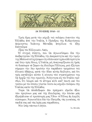 28. ΤΟ ΕΠΟΣ 1940 - 41

   Τρεῖς ὧρες μετὰ τὴν κήρυξι τοῦ πολέμου ἐναντίον τῆς
Ἑλλάδος ἀπὸ τὴν Ἰταλία, ὁ Πρόεδρος τῆς Κυβερνήσεως
ἀείμνηστος Ἰωάννης Μεταξᾶς ἀπηύθυνε τὸ ἑξῆς
διάγγελμα:
   Πρὸς τὸν Ἑλληνικὸν Λαόν,
   Ἡ στιγμὴ ἐπέστη, ποὺ θὰ ἀγωνισθῶμεν διὰ τὴν
ἀνεξαρτησίαν τῆς Ἑλλάδος, τὴν ἀκεραιότητα καὶ τὴν τιμήν
της. Μολονότι ἐτηρήσαμεν τὴν πλέον αὐστηρὰν οὐδετερότητα
καὶ ἴσην πρὸς ὅλους, ἡ Ἰταλία, μὴ ἀναγνωρίζουσα εἰς ἡμᾶς
τὸ δικαίωμα νὰ ζῶμεν ὡς ἐλεύθεροι Ἕλληνες, μοῦ ἐζήτησε
σήμερον τὴν ην πρωϊνὴν τὴν παράδοσιν τμημάτων τοῦ
ἐθνικοῦ ἐδάφους, κατὰ τὴν ἰδίαν αὐτῆς βούλησιν, καὶ ὅτι
πρὸς κατάληψιν αὐτῶν ἡ κίνησις τῶν στρατευμάτων της
θὰ ἤρχιζε τὴν 6ην πρωϊνήν. Ἀπήντησα εἰς τὸν Ἰταλὸν πρέ-
σβυν, ὅτι θεωρῶ καὶ τὸ αἴτημα αὐτὸ καθ’ ἑαυτὸ καὶ τὸν
τρόπον μὲ τὸν ὁποῖον γίνεται τοῦτο ὡς κήρυξιν πολέμου τῆς
Ἰταλίας κατὰ τῆς Ἑλλάδος.
   Τώρα θὰ ἀποδείξωμεν ἐὰν πράγματι εἴμεθα ἄξιοι
τῶν προγόνων μας καὶ τῆς ἐλευθερίας, τὴν ὁποίαν μᾶς
ἐξησφάλισαν οἱ προπάτορές μας. Ὅλον τὸ Ἔθνος ἄς ἐγερθῆ
σύσσωμον. Ἀγωνισθῆτε διὰ τὴν Πατρίδα, τὰς γυναῖκας, τὰ
παιδιά σας καὶ τὰς ἱεράς μας παραδόσεις.
   Νῦν ὑπὲρ πάντων ὁ ἀγών.
                                                Ἰω. Μεταξᾶς


                          2
 