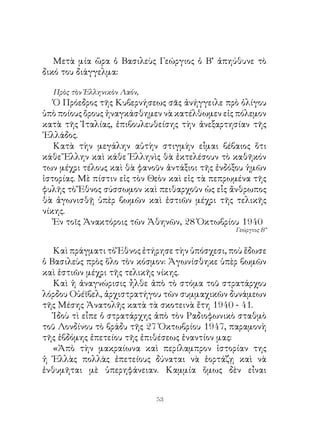 Μετὰ μία ὥρα ὁ Βασιλεὺς Γεώργιος ὁ Β’ ἀπηύθυνε τὸ
δικό του διάγγελμα:

  Πρὸς τὸν Ἑλληνικὸν Λαόν,
   Ὁ Πρόεδρος τῆς Κυβερνήσεως σᾶς ἀνήγγειλε πρὸ ὀλίγου
ὑπὸ ποίους ὄρους ἠναγκάσθημεν νὰ κατέλθωμεν εἰς πόλεμον
κατὰ τῆς Ἰταλίας, ἐπιβουλευθείσης τὴν ἀνεξαρτησίαν τῆς
῾Ελλάδος.
   Κατὰ τὴν μεγάλην αὐτὴν στιγμὴν εἶμαι βέβαιος ὅτι
κάθε Ἕλλην καὶ κάθε Ἑλληνὶς θὰ ἐκτελέσουν τὸ καθῆκόν
των μέχρι τέλους καὶ θὰ φανοῦν ἀντάξιοι τῆς ἐνδόξου ἡμῶν
ἱστορίας. Μὲ πίστιν εἰς τὸν Θεὸν καὶ εἰς τὰ πεπρωμένα τῆς
φυλῆς τὸ Ἔθνος σύσσωμον καὶ πειθαρχοῦν ὡς εἷς ἄνθρωπος
θὰ ἀγωνισθῇ ὑπὲρ βωμῶν καὶ ἑστιῶν μέχρι τῆς τελικῆς
νίκης.
   Ἐν τοῖς Ἀνακτόροις τῶν Ἀθηνῶν, 8 Ὀκτωβρίου 940
                                                 Γεώργιος Β΄’


   Καὶ πράγματι τὸ Ἔθνος ἐτήρησε τὴν ὑπόσχεσι, ποὺ ἔδωσε
ὁ Βασιλεὺς πρὸς ὅλο τὸν κόσμον: Ἀγωνίσθηκε ὑπὲρ βωμῶν
καὶ ἑστιῶν μέχρι τῆς τελικῆς νίκης.
   Καὶ ἡ ἀναγνώρισις ἦλθε ἀπὸ τὸ στόμα τοῦ στρατάρχου
λόρδου Οὐέϊβελ, ἀρχιστρατήγου τῶν συμμαχικῶν δυνάμεων
τῆς Μέσης Ἀνατολῆς κατὰ τὰ σκοτεινὰ ἔτη 940 - 4.
   Ἰδοὺ τὶ εἶπε ὁ στρατάρχης ἀπὸ τὸν Ραδιοφωνικὸ σταθμὸ
τοῦ Λονδίνου τὸ βράδυ τῆς 7 Ὀκτωβρίου 947, παραμονὴ
τῆς ἑβδόμης ἐπετείου τῆς ἐπιθέσεως ἐναντίον μας:
   «Ἀπὸ τὴν μακραίωνα καὶ περίλαμπρον ἱστορίαν της
ἡ Ἑλλὰς πολλὰς ἐπετείους δύναται νὰ ἑορτάζῃ καὶ νὰ
ἐνθυμῆται μὲ ὑπερηφάνειαν. Καμμία ὅμως δὲν εἶναι


                             3
 