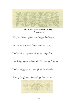 29. ΣΤΟΝ ΚΑΙΝΟΥΡΓΙΟ ΧΡΟΝΟ
                     (Ἀκροστιχὶς)

Χ- ρόνε, ὅλοι σὲ ραίνουν μ’ ὄμορφα λουλούδια,


Ρ- ῖγος στὸν καθένα δίνεις στὴν ματιά σου,


Ὅ - λοι σὲ προσμένουν μὲ χαρᾶς τραγούδια,


Ν- ἄρθῃς νὰ σκορπίσης μέσ’ ἀπ’ τὴν καρδιά σου


Ὅ - λες τὶς χαρές σου σὰν γλυκὰ ἀγγελούδια


Σ - τὴν ψυχή μας πάνω γιὰ χαρίσματά σου.




                          
 