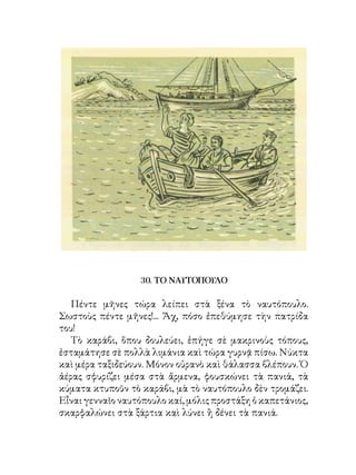 30. ΤΟ ΝΑΥΤΟΠΟΥΛΟ

   Πέντε μῆνες τώρα λείπει στὰ ξένα τὸ ναυτόπουλο.
Σωστοὺς πέντε μῆνες!... Ἄχ, πόσο ἐπεθύμησε τὴν πατρίδα
του!
   Τὸ καράβι, ὅπου δουλεύει, ἐπήγε σὲ μακρινοὺς τόπους,
ἐσταμάτησε σὲ πολλὰ λιμάνια καὶ τώρα γυρνᾷ πίσω. Νύκτα
καὶ μέρα ταξιδεύουν. Μόνον οὐρανὸ καὶ θάλασσα βλέπουν. Ὁ
ἀέρας σφυρίζει μέσα στὰ ἄρμενα, φουσκώνει τὰ πανιά, τὰ
κύματα κτυποῦν τὸ καράβι, μὰ τὸ ναυτόπουλο δὲν τρομάζει.
Εἶναι γενναῖο ναυτόπουλο καί, μόλις προστάξη ὁ καπετάνιος,
σκαρφαλώνει στὰ ξάρτια καὶ λύνει ἢ δένει τὰ πανιά.
 