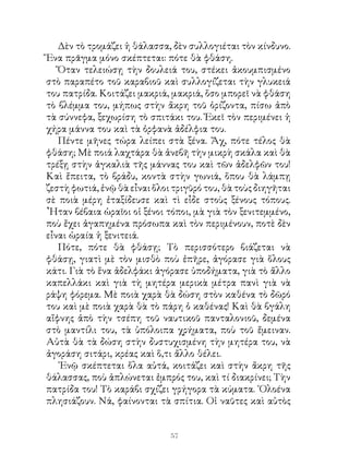 Δὲν τὸ τρομάζει ἡ θάλασσα, δὲν συλλογιέται τὸν κίνδυνο.
Ἕνα πρᾶγμα μόνο σκέπτεται: πότε θὰ φθάση.
   Ὅταν τελειώσῃ τὴν δουλειά του, στέκει ἀκουμπισμένο
στὸ παραπέτο τοῦ καραβιοῦ καὶ συλλογίζεται τὴν γλυκειά
του πατρίδα. Κοιτάζει μακριά, μακριά, ὅσο μπορεῖ νὰ φθάση
τὸ βλέμμα του, μήπως στὴν ἄκρη τοῦ ὁρίζοντα, πίσω ἀπὸ
τὰ σύννεφα, ξεχωρίση τὸ σπιτάκι του. Ἐκεῖ τὸν περιμένει ἡ
χήρα μάννα του καὶ τὰ ὀρφανὰ ἀδέλφια του.
   Πέντε μῆνες τώρα λείπει στὰ ξένα. Ἄχ, πότε τέλος θὰ
φθάση; Μὲ ποιά λαχτάρα θὰ ἀνεβῆ τὴν μικρὴ σκάλα καὶ θὰ
τρέξῃ στὴν ἀγκαλιὰ τῆς μάννας του καὶ τῶν ἀδελφῶν του!
Καὶ ἔπειτα, τὸ βράδυ, κοντὰ στὴν γωνιά, ὅπου θὰ λάμπῃ
ζεστὴ φωτιά, ἐνῷ θὰ εἶναι ὅλοι τριγῦρό του, θὰ τοὺς διηγῆται
σὲ ποιὰ μέρη ἐταξίδευσε καὶ τὶ εἶδε στοὺς ξένους τόπους.
῏Ηταν βέβαια ὡραῖοι οἱ ξένοι τόποι, μὰ γιὰ τὸν ξενιτεμμένο,
ποὺ ἔχει ἀγαπημένα πρόσωπα καὶ τὸν περιμένουν, ποτὲ δὲν
εἶναι ὡραία ἡ ξενιτειά.
   Πότε, πότε θὰ φθάσῃ; Τὸ περισσότερο βιάζεται νὰ
φθάσῃ, γιατὶ μὲ τὸν μισθὸ ποὺ ἐπῆρε, ἀγόρασε γιὰ ὅλους
κάτι. Γιὰ τὸ ἕνα ἀδελφάκι ἀγόρασε ὑποδήματα, γιὰ τὸ ἄλλο
καπελλάκι καὶ γιὰ τὴ μητέρα μερικὰ μέτρα πανὶ γιὰ νὰ
ράψη φόρεμα. Μὲ ποιὰ χαρὰ θὰ δώση στὸν καθένα τὸ δῶρό
του καὶ μὲ ποιὰ χαρὰ θὰ τὸ πάρη ὁ καθένας! Καὶ θὰ βγάλη
αἴφνης ἀπὸ τὴν τσέπη τοῦ ναυτικοῦ πανταλονιοῦ, δεμένα
στὸ μαντίλι του, τὰ ὑπόλοιπα χρήματα, ποὺ τοῦ ἔμειναν.
Αὐτὰ θὰ τὰ δώση στὴν δυστυχισμένη τὴν μητέρα του, νὰ
ἀγοράση σιτάρι, κρέας καὶ ὅ,τι ἄλλο θέλει.
   ᾽Ενῷ σκέπτεται ὅλα αὐτά, κοιτάζει καὶ στὴν ἄκρη τῆς
θάλασσας, ποὺ ἁπλώνεται ἐμπρός του, καὶ τί διακρίνει; Τὴν
πατρίδα του! Τὸ καράβι σχίζει γρήγορα τὰ κύματα. ῾Ολοένα
πλησιάζουν. Νά, φαίνονται τὰ σπίτια. Οἱ ναῦτες καὶ αὐτὸς


                              
 