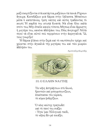 μαζὶ σκορπίζονται στὰ κατάρτια, μαζεύουν τὰ πανιά. Ρίχνουν
ἄγκυρα. Κατεβάζουν μιὰ βάρκα στὴν θάλασσα. Μπαίνουν
μέσα ὁ καπετάνιος, τρεῖς ναῦτες καὶ αὐτὸς τραβῶντας τὸ
κουπί. Ἡ καρδιά του κτυπᾷ δυνατά. Νὰ εἶναι ὅλοι καλὰ
σπίτι του; Μὴν ἔπαθε κανεὶς τίποτε; Μήπως εἶναι ἄρρωστη
ἡ μητέρα του, κανένα ἀδελφάκι του; Πῶς ἀνησυχεῖ! Ἀλλὰ
ποιοί νὰ εἶναι αὐτοὶ ποὺ περιμένουν στὴν ἀκρογιαλιά; ῎Ω,
τοὺς γνωρίζει!
  Ἡ βάρκα φθάνει στὴν ξηρὰ καὶ τὸ ναυτόπουλο τρέχει καὶ
χώνεται στὴν ἀγκαλιὰ τῆς μητέρας του καὶ τῶν μικρῶν
ἀδελφῶν του.
                                          Ἀριστοτέλης Κουρτίδης




               . Ο ΕΛΛΗΝ ΝΑΥΤΗΣ

               Τὰ νέφη ἀστράφτουν στὸ βουνό,
               βροντοῦν καὶ μπουμπουνίζουν,
               ἐσκέπασαν τὸν οὐρανό,
               τὸ κῦμα φοβερίζουν.

               Ὁ νέος ναύτης τραγουδεῖ
               καὶ τὸ πανί του σιάζει:
               - ᾽Εγώ ᾽μαι ῾Ελληνικὸ ταιδί,
               τὸ νέφος δὲν μὲ σκιάζει.


                          
 