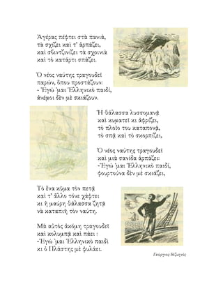 Ἀγέρας πέφτει στὰ πανιά,
τὰ σχίζει καὶ τ’ ἁρπάζει,
καὶ σβιντζινίζει τὰ σχοινιὰ
καὶ τὸ κατάρτι σπάζει.

Ὁ νέος ναύτης τραγουδεῖ
παρών, ὅπου προστάζουν:
- ᾽Εγώ ᾽μαι ῾Ελληνικὸ παιδί,
ἀνέμοι δὲν μὲ σκιάζουν.

                       Ἡ θάλασσα λυσσομανᾷ
                       καὶ κυματεῖ κι ἀφρίζει,
                       τὸ πλοῖο του καταπονᾷ,
                       τὸ σπᾷ καὶ τὸ σκορπίζει,

                       Ὁ νέος ναύτης τραγουδεῖ
                       καὶ μιὰ σανίδα ἁρπάζει:
                       -᾽Εγώ ᾽μαι ῾Ελληνικὸ παιδί,
                       φουρτούνα δὲν μὲ σκιάζει,

Τὸ ἕνα κῦμα τὸν πετᾷ
καὶ τ’ ἄλλο τόνε χάφτει
κι ἡ μαύρη θάλασσα ζητᾷ
νὰ καταπιῆ τὸν ναύτη.

Μὰ αὐτὸς ἀκόμη τραγουδεῖ
καὶ κολυμπᾷ καὶ πάει :
-᾽Εγώ ᾽μαι ῾Ελληνικὸ παιδὶ
κι ὁ Πλάστης μὲ φυλάει.
                                           Γεώργιος Βιζυηνὸς
 