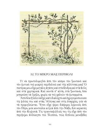 . ΤΟ ΜΙΚΡΟ ΜΑΣ ΠΕΡΙΒΟΛΙ

   Τί νὰ πρωτοθυμηθῶ ἀπὸ τὸν κόσμο τὸν ζωντανὸ καὶ
τὸν φυτικὸ τοῦ μικροῦ περιβολιοῦ καὶ τῆς αὐλίτσας μας! ῾Ο
πατέρας μου εἶχε μεγάλη ἀγάπη καὶ στὰ δένδρα καὶ στὰ ἄνθη
καὶ στὰ χορταρικά. Καὶ κοντὰ σ’ αὐτά, στὰ ζωντανά, ὅσα
μποροῦσε νὰ θρέψη, χωρὶς νᾲ τοῦ χαλοῦν τὰ φυτεμμένα.
   ᾽Απὸ ὅλα ἤθελε νὰ ἔχη κάτι διαλεχτὸ καὶ ἐχρησιμοποιοῦσε
τὶς φιλίες του καὶ στὰς ᾽Αθήνας καὶ στὶς ἐπαρχίες, γιὰ νὰ
τὰ προμηθεύεται. ῎Ετσι εἶχε φέρει διάφορες λεμονιὲς ἀπὸ
τὸν Πόρο, μιὰ κοντούλα κιτριὰ ἀπὸ τὴν Νάξο, δυὸ κερασιὲς
ἀπὸ τὴν Κηφισιά. Τὶς τριανταφυλλιές του τὶς εἶχε ἀπὸ τὸν
περίφημο ἀνθόκηπο τοῦ ᾽Ιλισσοῦ, τοὺς διπλοῦς μενεξέδες


                          60
 