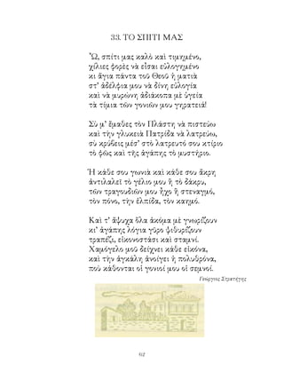 . ΤΟ ΣΠΙΤΙ ΜΑΣ

῏Ω, σπίτι μας καλὸ καὶ τιμημένο,
χίλιες φορὲς νὰ εἶσαι εὐλογημένο
κι ἅγια πάντα τοῦ Θεοῦ ἡ ματιὰ
στ’ ἀδέλφια μου νὰ δίνη εὐλογία
καὶ νὰ μυρώνη ἀδιάκοπα μὲ ὑγεία
τὰ τίμια τῶν γονιῶν μου γηρατειά!

Σὺ μ’ ἔμαθες τὸν Πλάστη νὰ πιστεύω
καὶ τὴν γλυκειὰ Πατρίδα νὰ λατρεύω,
σὺ κρύβεις μέσ’ στὸ λατρευτό σου κτίριο
τὸ φῶς καὶ τῆς ἀγάπης τὸ μυστήριο.

Ἡ κάθε σου γωνιὰ καὶ κάθε σου ἄκρη
ἀντιλαλεῖ τὸ γέλιο μου ἢ τὸ δάκρυ,
τῶν τραγουδιῶν μου ἦχο ἢ στεναγμό,
τὸν πόνο, τὴν ἐλπίδα, τὸν καημό.

Καὶ τ’ ἄψυχα ὅλα ἀκόμα μὲ γνωρίζουν
κι’ ἀγάπης λόγια γῦρο ψιθυρίζουν
τραπέζι, εἰκονοστάσι καὶ σταμνί.
Χαμόγελο μοῦ δείχνει κάθε εἰκόνα,
καὶ τὴν ἀγκάλη ἀνοίγει ἡ πολυθρόνα,
ποὺ κάθονται οἱ γονιοί μου οἱ σεμνοί.
                                Γεώργιος Στρατήγης




              62
 