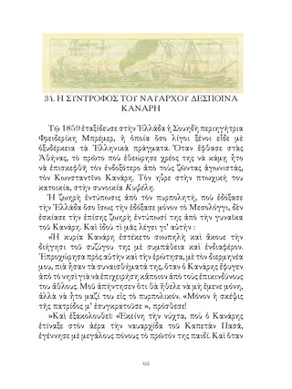 4. Η ΣΥΝΤΡΟΦΟΣ ΤΟΥ ΝΑΥΑΡΧΟΥ ΔΕΣΠΟΙΝΑ
                 ΚΑΝΑΡΗ

   Τῷ 859 ἐταξίδευσε στὴν ῾Ελλάδα ἡ Σουηδὴ περιηγήτρια
Φρειδερίκη Μπρέμερ, ἡ ὁποία ὅσο λίγοι ξένοι εἶδε μὲ
ὀξυδέρκεια τὰ ῾Ελληνικὰ πράγματα. Ὅταν ἔφθασε στὰς
Ἀθήνας, τὸ πρῶτο ποὺ ἐθεώρησε χρέος της νὰ κάμῃ ἦτο
νὰ ἐπισκεφθῆ τὸν ἐνδοξότερο ἀπὸ τοὺς ζῶντας ἀγωνιστάς,
τὸν Κωνσταντῖνο Κανάρη. Τὸν ηὗρε στὴν πτωχική του
κατοικία, στὴν συνοικία Κυψέλη.
   Ἡ ζωηρὴ ἐντύπωσις ἀπὸ τὸν πυρπολητή, ποὺ ἐδόξασε
τὴν ῾Ελλάδα ὅσο ἴσως τὴν ἐδόξασε μόνον τὸ Μεσολόγγι, δὲν
ἐσκίασε τὴν ἐπίσης ζωηρὴ ἐντύπωσί της ἀπὸ τὴν γυναῖκα
τοῦ Κανάρη. Καὶ ἰδοὺ τὶ μᾶς λέγει γι’ αὐτήν :
   «Ἡ κυρία Κανάρη ἐστέκετο σιωπηλὴ καὶ ἄκουε τὴν
διήγησι τοῦ συζύγου της μὲ συμπάθεια καὶ ἐνδιαφέρον.
᾽Επροχώρησα πρὸς αὐτὴν καὶ τὴν ἐρώτησα, μὲ τὸν διερμηνέα
μου, πιὰ ἦσαν τὰ συναισθήματά της, ὅταν ὁ Κανάρης ἔφυγεν
ἀπὸ τὸ νησὶ γιὰ νὰ ἐπιχειρήση κἄποιον ἀπὸ τοὺς ἐπικινδύνους
του ἄθλους. Μοῦ ἀπήντησεν ὅτι θὰ ἤθελε νὰ μὴ ἔμενε μόνη,
ἀλλὰ νὰ ἦτο μαζί του εἰς τὸ πυρπολικόν. «Μόνον ἡ σκέψις
τῆς πατρίδος μ’ ἐσυγκρατοῦσε », πρόσθεσε!
   »Καὶ ἐξακολουθεῖ: «Ἐκείνη τὴν νύχτα, ποὺ ὁ Κανάρης
ἐτίναξε στὸν ἀέρα τὴν ναυαρχίδα τοῦ Καπετὰν Πασᾶ,
ἐγέννησε μὲ μεγάλους πόνους τὸ πρῶτόν της παιδί. Καὶ ὅταν


                             63
 