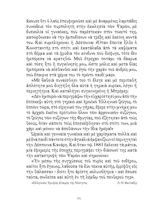 ἄκουσε ὅτι ὁ λαὸς ἐπευφημοῦσε καὶ μὲ ἀναμμένες λαμπάδες
συνώδευε τὸν πυρπολητὴ στὴν ἐκκλησία τῶν Ψαρῶν, μὲ
δυσκολία οἱ γυναῖκες, ποὺ παρέστεκαν στὸν τοκετό της,
κατώρθωσαν νὰ τὴν ἐμποδίσουν νὰ τρέξη καὶ ἐκείνη κοντά
του. Καὶ συμπληρώνει ἡ Δέσποινα: «Ὅταν ἔπειτα ἦλθε ὁ
Κωνσταντῆς στὸ σπίτι καὶ ἐκατάλαβα ἀπὸ τὰ καψίματα
στὸ δέρμα καὶ τὰ φρύδια τὸν κίνδυνο ποὺ διέφυγε, τότε δὲν
ἠμπόρεσα νὰ κρατηθῶ. Μοῦ ἔτρεχαν ποτάμι τὰ δάκρυα
καὶ τόση ἦτο ἡ συγκίνησίς μου, ὥστε μόλις καὶ μετὰ βίας
ἠμπόρεσα νὰ αἰσθανθῶ καὶ ἐγὼ τὴν χαρὰν τοῦ ἀνδρός μου,
ποὺ ἔπαιρνε στὰ χέρια του τὸ πρῶτο παιδί μας».
   »Μὲ βαθειὰ συναίσθησι τοῦ τὶ ἔλεγε καὶ μὲ περιπαθῆ
ἁπλότητα μοῦ διηγήθη ὅλα αὐτὰ ἡ γηραιὰ κυρία», λέγει ἡ
περιηγήτρια. Καὶ καταλήγει συγκινημένη ἡ Μπρέμερ:
   «Δὲν ἠμπορῶ νὰ περιγράψω τὴν εὐχαρίστησί μου ἀπὸ τὴν
ἐπίσκεψι αὐτὴ στὸ γηραιὸ καὶ ἡρωϊκὸ ῾Ελληνικὸ ζεῦγος, τὸ
ὁποῖον τώρα, στὸ εἰρηνικό του γῆρας, ἔφερε στὴν μνήμη μου
τὸ ἀρχαῖο ἐκεῖνο πρότυπον ὅλων τῶν ἁρμονικῶν συζύγων,
τὸ ζεῦγος τῶν συζύγων τῆς Φρυγίας, ποὺ ἐζήτησαν ἀπὸ τοὺς
θεούς, ὅταν κάποτε τοὺς ἐπεσκέφθησαν στὸ σπίτι των, μιὰ
χάρι καὶ μόνον: νὰ ἀποθάνουν τὴν ἴδια ἡμέρα!»
   Ὡραία καὶ γενναία γυναῖκα καὶ μὲ χαρίσματα πολλὰ καὶ
μὲ ἕνα παιδὶ πάντοτε στὴν ἀγκαλιὰ ἐμφανίζουν οἱ περιηγηταὶ
τὴν Δέσποινα Κανάρη. Καὶ ὅταν τῷ 88 ἔκλεισε τὰ μάτια,
μία ἐφημερὶς τῆς ἐποχῆς περιγράφει τὴν διάσωσί της κατὰ
τὴν καταστροφὴ τῶν Ψαρῶν καὶ σημειώνει:
   «᾽Εν μέσῳ τῆς συγχύσεως τοῦ πυρὸς καὶ τοῦ σιδήρου,
καίτοι ἦτο ἔγκυος, λαβοῦσα τὰ δύο τέκνα αὐτῆς, ἐρρίφθη εἰς
τὴν θάλασσαν - διότι ἦτο ἀρίστη κολυιιβήτρια - καὶ ἔσωσε
ταῦτα, σωθεῖσα καὶ αὐτὴ ἐν τῆ λέμβῳ τοῦ πενθεροῦ της».
  «Ἑλληνικὸς ᾽Ερυθρὸς Σταυρὸς τῆς Νεότητος     Ε. Π. Φωτιάδης




                                  64
 