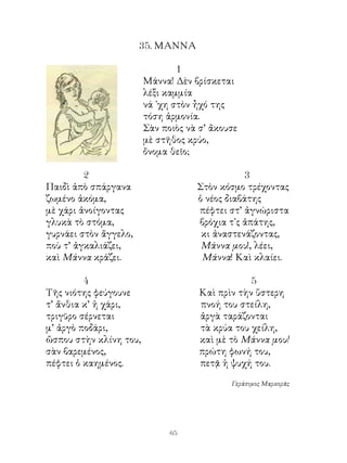 5. ΜΑΝΝΑ

                                1
                        Μάννα! Δὲν βρίσκεται
                        λέξι καμμία
                        νά ᾽χη στὸν ἦχό της
                        τόση ἁρμονία.
                        Σὰν ποιὸς νὰ σ’ ἄκουσε
                        μὲ στῆθος κρύο,
                        ὄνομα θεῖο;

                                              
Παιδὶ ἀπὸ σπάργανα                  Στὸν κόσμο τρέχοντας
ζωμένο ἀκόμα,                       ὁ νέος διαβάτης
μὲ χάρι ἀνοίγοντας                  πέφτει στ’ ἀγνώριστα
γλυκὰ τὸ στόμα,                     βρόχια τ᾽ς ἀπάτης,
γυρνάει στὸν ἄγγελο,                 κι ἀναστενάζοντας,
ποὺ τ’ ἀγκαλιάζει,                   Μάννα μου!, λέει,
καὶ Μάννα κράζει.                    Μάννα! Καὶ κλαίει.

         4                                       5
Τῆς νιότης φεύγουνε                  Καὶ πρὶν τὴν ὕστερη
τ’ ἄνθια κ’ ἡ χάρι,                  πνοή του στείλη,
τριγῦρο σέρνεται                     ἀργὰ ταράζονται
μ’ ἀργὸ ποδάρι,                      τὰ κρύα του χείλη,
ὥσπου στὴν κλίνη του,                καὶ μὲ τὸ Μάννα μου!
σὰν βαρεμένος,                       πρώτη φωνή του,
πέφτει ὁ καημένος.                   πετᾷ ἡ ψυχή του.

                                            Γεράσιμος Μαρκορᾶς




                              6
 