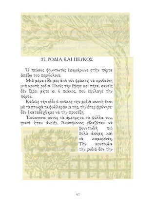 7. ΡΟΔΙΑ ΚΑΙ ΠΕΥΚΟΣ

   Ὁ πεῦκος φουντωτὸς ἐκαμάρωνε στὴν πόρτα
ἀπέξω τοῦ περιβολιοῦ.
   Μιὰ μέρα εἶδε μὲς ἀπὸ τὸν φράκτη νὰ προβαίνῃ
μιὰ κοντὴ ροδιά. Ποιός τὴν ἔφερε κεῖ πέρα, κανεὶς
δὲν ξέρει μήτε κι ὁ πεῦκος, ποὺ ἐφύλαγε τὴν
πόρτα.
   Καθὼς τὴν εἶδε ὁ πεῦκος τὴν ροδιὰ κοντὴ ἔτσι
μὲ τὰ πτωχὰ τὰ φυλλαράκια της, τὴν ἐπεριφρόνησε·
δὲν ἐκαταδέχθηκε νὰ τὴν προσέξῃ.
   ᾽Επύκνωνε αὐτὸς τὰ ἀμέτρητα τὰ φύλλα του,
γιατὶ ἦταν ἄνοιξι. Ἀνυπόμονος ἐβιαζόταν νὰ
                               φουντωθῆ      πιὸ
                               πολὺ ἀκόμη καὶ
                               νὰ     καμαρώσῃ.
                               Τὴν     κοντούλα
                               τὴν ροδιὰ δὲν τὴν




                             6
 