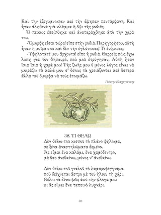 Καὶ τὴν ἐξεγύμνωσαν καὶ τὴν ἄφησαν πεντάρφανη. Καὶ
ἦταν ἀληθινὰ γιὰ κλάμμα ἡ ὄψι τῆς ροδιᾶς.
   Ὁ πεῦκος ἐσείσθηκε καὶ ἀναταράχθηκε ἀπὸ τὴν χαρά
του.
   - Ὄμορφη εἶσαι τώρα! εἶπε στὴν ροδιά. Παρηγορήσου, αὐτὴ
ἦταν ἡ μοῖρά σου καὶ δὲν τὴν ἐγλύτωσες! Τί ἐνόμισες;
   - Ὑψηλότατέ μου ἄρχοντα! εἶπε ἡ ροδιά. Θαρρεῖς πὼς ἔχω
λύπη γιὰ τὸν θησαυρό, ποὺ μοῦ ἐτρύγησαν; Αὐτὴ ἦταν
ἴσια ἴσια ἡ χαρά μου! Τῆς ζωῆς μου ὁ μόνος λόγος εἶναι νὰ
μοιράζω τὰ καλά μου σ’ ὅσους τὰ χρειάζονται καὶ ὕστερα
ἄλλα πιὸ ὄμορφα νὰ τοὺς ἑτοιμάζω.
                                           Γιάννης Βλαχογιάννης




                     8. ΤΙ ΘΕΛΩ
           Δὲν θέλω τοῦ κισσοῦ τὸ πλάνο ψήλωμα,
           σὲ ξένα ἀναστηλώματα δεμένο.
           Ἄς εἶμαι ἕνα καλάμι, ἕνα χαμόδεντρο,
           μὰ ὅσο ἀνεβαίνω, μόνος ν’ ἀνεβαίνω.

           Δὲν θέλω τοῦ γιαλοῦ τὸ λαμπροφέγγισμα,
           ποὺ δείχνεται ἄστρο μὲ τοῦ ἡλιοῦ τὴ χάρι.
           Θέλω νὰ δίνω φῶς ἀπὸ τὴν φλόγα μου
           κι ἂς εἶμαι ἕνα ταπεινὸ λυχνάρι.


                             69
 