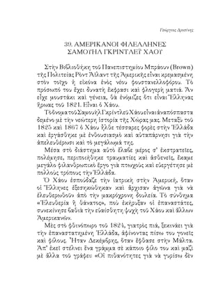 Γεώργιος Δροσίνης


         9. ΑΜΕΡΙΚΑΝΟΙ ΦΙΛΕΛΛΗΝΕΣ
          ΣΑΜΟΥΗΛ ΓΚΡΙΝΤΛΕΫ ΧΑΟΥ

   Στὴν Βιβλιοθήκη τοῦ Πανεπιστημίου Μπράουν (Brown)
τῆς Πολιτείας Ρὸντ Ἄϊλαντ τῆς Ἀμερικῆς εἶναι κρεμασμένη
στὸν τοῖχο ἡ εἰκόνα ἑνὸς νέου φουστανελλοφόρου. Τὸ
πρόσωπό του ἔχει δυνατὴ ἔκφρασι καὶ φλογερὴ ματιά. Ἄν
εἶχε μουστάκι καὶ γένεια, θὰ ἐνόμιζες ὅτι εἶναι Ἕλληνας
ἥρωας τοῦ 8. Εἶναι ὁ Χάου.
   Τὸ ὄνομα τοῦ Σαμουὴλ Γκρίντλεϋ Χάου εἶναι ἀναπόσπαστα
δεμένο μὲ τὴν νεώτερη ἱστορία τῆς Χώρας μας. Μεταξὺ τοῦ
85 καὶ 867 ὁ Χάου ἦλθε τέσσαρες φορὲς στὴν ῾Ελλάδα
καὶ ἐργάσθηκε μὲ ἐνθουσιασμὸ καὶ αὐταπάρνησι γιὰ τὴν
ἀπελευθέρωσι καὶ τὸ μεγάλωμά της.
   Μέσα στὸ διάστημα αὐτὸ ἔλαβε μέρος σ’ ἐκστρατεῖες,
πολέμησε, περιποιήθηκε τραυματίες καὶ ἀσθενεῖς, ἔκαμε
μεγάλο φιλανθρωπικὸ ἔργο γιὰ πτωχοὺς καὶ εὐεργέτησε μὲ
πολλοὺς τρόπους τὴν Ἑλλάδα.
   Ὁ Χάου ἐσπούδαζε τὴν ἰατρικὴ στὴν Ἀμερική, ὅταν
οἱ Ἕλληνες ἐξεσηκώθηκαν καὶ ἄρχισαν ἀγῶνα γιὰ νὰ
ἐλευθερωθοῦν ἀπὸ τὴν μακρόχρονη δουλεία. Τὸ σύνθημα
«᾽Ελευθερία ἢ θάνατος», ποὺ ἐκήρυξαν οἱ ἐπαναστάτες,
συνεκίνησε βαθιὰ τὴν εὐαίσθητη ψυχὴ τοῦ Χάου καὶ ἄλλων
Ἀμερικανῶν.
   Μὲς στὸ φθινόπωρο τοῦ 84, γιατρὸς πιά, ξεκινάει γιὰ
τὴν ἐπαναστατημένη ῾Ελλάδα, ἀφίνοντας πίσω του γονεῖς
καὶ φίλους. ῏Ηταν Δεκέμβρης, ὅταν ἔφθασε στὴν Μάλτα.
Ἀπ’ ἐκεῖ στέλνει ἕνα γράμμα σὲ κάποιο φίλο του καὶ μαζὶ
μὲ ἄλλα τοῦ γράφει: «Οἱ πιθανότητες γιὰ νὰ γυρίσω δὲν
 