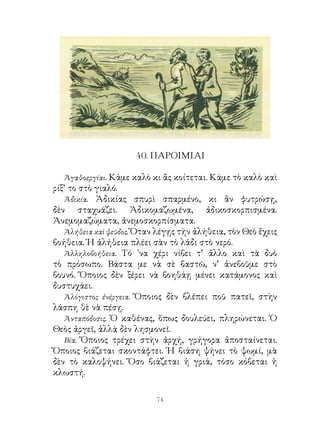 40. ΠΑΡΟΙΜΙΑΙ

  Ἀγαθοεργίαι. Κάμε καλὸ κι ἂς κοίτεται. Κάμε τὸ καλὸ καὶ
ρίξ’ το στὸ γιαλό.
   Ἀδικία. Ἀδικίας σπυρὶ σπαρμένο, κι ἂν φυτρώσῃ,
δὲν σταχυάζει. Ἀδικομαζωμένα, ἀδικοσκορπισμένα.
Ἀνεμομαζώματα, ἀνεμοσκορπίσματα.
   Ἀλήθεια καὶ ψεῦδος. Ὅταν λέγῃς τὴν ἀλήθεια, τὸν Θεὸ ἔχεις
βοήθεια. Ἡ ἀλήθεια πλέει σὰν τὸ λάδι στὸ νερό.
   Ἀλληλοβοήθεια. Τό ᾽να χέρι νίβει τ’ ἄλλο καὶ τὰ δυὸ
τὸ πρόσωπο. Βάστα με νὰ σὲ βαστῶ, ν’ ἀνεβοῦμε στὸ
βουνό. Ὅποιος δὲν ξέρει νὰ βοηθάῃ μένει κατάμονος καὶ
δυστυχάει.
   Ἀλόγιστος ἐνέργεια. Ὅποιος δὲν βλέπει ποῦ πατεῖ, στὴν
λάσπη θὲ νὰ πέσῃ.
   Ἀνταπόδοσις. Ὁ καθένας, ὅπως δουλεύει, πληρώνεται. Ὁ
Θεὸς ἀργεῖ, ἀλλὰ δὲν λησμονεῖ.
   Βία. Ὅποιος τρέχει στὴν ἀρχή, γρήγορα ἀποσταίνεται.
Ὅποιος βιάζεται σκοντάφτει. Ἡ βιάση ψήνει τὸ ψωμί, μὰ
δὲν τὸ καλοψήνει. Ὅσο βιάζεται ἡ γριά, τόσο κόβεται ἡ
κλωστή.

                           4
 
