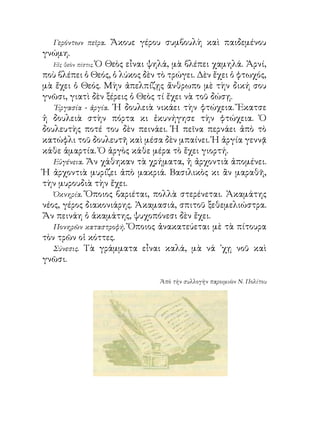 Γερόντων πεῖρα.   Ἄκουε γέρου συμβουλὴ καὶ παιδεμένου
γνώμη.
   Εἰς θεὸν πίστις. Ὁ Θεὸς εἶναι ψηλά, μὰ βλέπει χαμηλά. Ἀρνί,
ποὺ βλέπει ὁ Θεός, ὁ λύκος δὲν τὸ τρώγει. Δὲν ἔχει ὁ φτωχός,
μὰ ἔχει ὁ Θεός. Μὴν ἀπελπίζῃς ἄνθρωπο μὲ τὴν δική σου
γνῶσι, γιατὶ δὲν ξέρεις ὁ Θεὸς τί ἔχει νὰ τοῦ δώσῃ.
   ᾽Εργασία - ἀργία. ῾Η δουλειὰ νικάει τὴν φτώχεια. Ἔκατσε
ἡ δουλειὰ στὴν πόρτα κι ἐκυνήγησε τὴν φτώχεια. Ὁ
δουλευτὴς ποτέ του δὲν πεινάει. Ἡ πεῖνα περνάει ἀπὸ τὸ
κατώφλι τοῦ δουλευτῆ καὶ μέσα δὲν μπαίνει. Ἡ ἀργία γεννᾷ
κάθε ἁμαρτία. Ὁ ἀργὸς κάθε μέρα τὸ ἔχει γιορτή.
   Εὐγένεια. Ἄν χάθηκαν τὰ χρήματα, ἡ ἀρχοντιὰ ἀπομένει.
Ἡ ἀρχοντιὰ μυρίζει ἀπὸ μακριά. Βασιλικὸς κι ἂν μαραθῆ,
τὴν μυρουδιὰ τὴν ἔχει.
   Ὀκνηρία. Ὅποιος βαριέται, πολλὰ στερένεται. Ἀκαμάτης
νέος, γέρος διακονιάρης. Ἀκαμασιά, σπιτοῦ ξεθεμελιώστρα.
Ἄν πεινάη ὁ ἀκαμάτης, ψυχοπόνεσι δὲν ἔχει.
   Πονηρῶν καταστροφή. Ὅποιος ἀνακατεύεται μὲ τὰ πίτουρα
τὸν τρῶν οἱ κόττες.
   Σύνεσις. Τὰ γράμματα εἶναι καλά, μὰ νά ᾽χῃ νοῦ καὶ
γνῶσι.

                                Ἀπὸ τὴν συλλογὴν παροιμιῶν Ν. Πολίτου
 