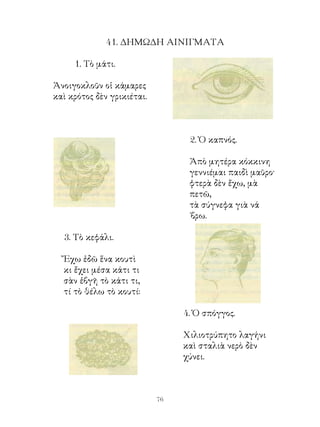 4. ΔΗΜΩΔΗ ΑΙΝΙΓΜΑΤΑ

     . Τὸ μάτι.

Ἀνοιγοκλοῦν οἱ κάμαρες
καὶ κρότος δὲν γρικιέται.



                                  . Ὁ καπνός.

                                  Ἀπὸ μητέρα κόκκινη
                                  γεννιέμαι παιδὶ μαῦρο·
                                  φτερὰ δὲν ἔχω, μὰ
                                  πετῶ,
                                  τὰ σύγνεφα γιὰ νά
                                  ΄βρω.

  . Τὸ κεφάλι.

  Ἔχω ἐδῶ ἕνα κουτὶ
  κι ἔχει μέσα κάτι τι
  σὰν ἐβγῆ τὸ κάτι τι,
  τί τὸ θέλω τὸ κουτί:

                                 4. Ὁ σπόγγος.

                                 Χιλιοτρύπητο λαγήνι
                                 καὶ σταλιὰ νερὸ δὲν
                                 χύνει.



                            6
 