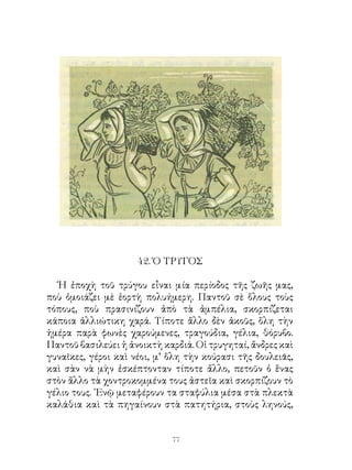 4. Ὁ ΤΡΥΓΟΣ

  Ἡ ἐποχὴ τοῦ τρύγου εἶναι μία περίοδος τῆς ζωῆς μας,
ποὺ ὁμοιάζει μὲ ἑορτὴ πολυήμερη. Παντοῦ σὲ ὅλους τοὺς
τόπους, ποὺ πρασινίζουν ἀπὸ τὰ ἀμπέλια, σκορπίζεται
κάποια ἀλλιώτικη χαρά. Τίποτε ἄλλο δὲν ἀκοῦς, ὅλη τὴν
ἡμέρα παρὰ φωνὲς χαρούμενες, τραγούδια, γέλια, θόρυβο.
Παντοῦ βασιλεύει ἡ ἀνοικτὴ καρδιά. Οἱ τρυγηταί, ἄνδρες καὶ
γυναῖκες, γέροι καὶ νέοι, μ’ ὅλη τὴν κούρασι τῆς δουλειᾶς,
καὶ σὰν νὰ μὴν ἐσκέπτονταν τίποτε ἄλλο, πετοῦν ὁ ἕνας
στὸν ἄλλο τὰ χοντροκομμένα τους ἀστεῖα καὶ σκορπίζουν τὸ
γέλιο τους. ᾽Ενῷ μεταφέρουν τα σταφύλια μέσα στὰ πλεκτὰ
καλάθια καὶ τὰ πηγαίνουν στὰ πατητήρια, στοὺς ληνούς,


                             
 