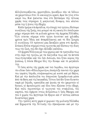 ἀλληλοπειράζονται, χοροπηδοῦν, φωνάζουν σὰν νὰ θέλουν
νὰ χαιρετίσουν ἔτσι τὸ καινούργιο κρασί, ἅμα θὰ γίνη στὸν
καιρό του. Καὶ φαίνεται πὼς στὸ ξέσπασμα τῆς τέτοιας
χαρᾶς τοὺς σπρώχνει ἡ μαγευτικὴ δύναμις, ποὺ κλείνει
μέσα της ἡ φύσις τῆς ἐξοχῆς.
   Κάθε ἡμέρα στὰ ἀμπέλια, τὴν ἐποχὴ τοῦ τρύγου, βλέπομε
συνήθειες τῆς ζωῆς, ποὺ μπορεῖ νὰ πῆ κανεὶς ὅτι ἐσώθηκαν
μέχρι σήμερα ἀπὸ τὰ μυθικὰ χρόνια τῆς ἀρχαίας Ἑλλάδος.
Ὅ,τι γίνεται σήμερα στὸν τρύγο ἐγινόταν καὶ χιλιάδες
χρόνια πρίν. Ἴδιες καὶ ἀπαράλλακτες καὶ τὸ ἴδιο ζωηρὲς
οἱ συνήθειες. Οἱ πρόγονοί μας ξαναζοῦν μέσα στὸ ἀμπέλι.
Στέκεις δίπλα σήμερα στοὺς τρυγητὰς καὶ βλέπεις τὴν δική
τους τὴν ζωή, ποὺ δὲν ἔχει ἀλλάξει καθόλου.
   Οἱ ἀρχαῖοι Ἕλληνες μὲ τοὺς χοροὺς καὶ τὰ τραγούδια τους
στὴν ὥρα τοῦ τρύγου, μὲ τὰ παιγνίδια τους καὶ τὰ ἀστεῖά
τους ἐγιόρταζαν καὶ τὸν θεὸ Διόνυσο, ποὺ ἦταν κύριος τῆς
φύσεως, ἡ ὁποία ἔδειχνε ὅλη τὴν δύναμι καὶ τὸ μεγαλεῖο
της.
   Ὁ θεὸς αὐτὸς τῆς χαρᾶς καὶ τοῦ θορύβου, ποὺ ἀργότερα
τὸν εἶπαν θεὸν «Ἐλευθερωτήν», ἐσκόρπιζε παντοῦ τὴν χαρά
του γεμάτη θόρυβο, στεφανωμένος μὲ κισσὸ καὶ μὲ δάφνη.
Καὶ μὲ τὴν ἀκολουθία του ἐπερνοῦσε θριαμβευτικὰ μέσα
ἀπὸ τὰ δάση καὶ τὶς λαγκαδιές. Τέτοιο θεὸ δὲν ἦταν δυνατὸν
παρὰ μὲ θόρυβο, τραγούδια καὶ φωνὲς νὰ τὸν χαιρετοῦν οἱ
βοσκοί, οἱ ἀμπελουργοὶ καὶ ὅλοι ὅσοι ἐζοῦσαν στὴν ἐξοχή.
Καὶ πολὺ περισσότερο οἱ τρυγηταὶ τοῦ σταφυλιοῦ, τοῦ
καρποῦ, ποὺ ἐχάρισε στοὺς ἀνθρώπους ὁ θεὸς Βάκχος καὶ
ποὺ ὁ χυμός του ἀργότερα θὰ ἔφερνε καὶ σ’ αὐτοὺς κάποια
δυνατώτερη χαρά.
   Τὴν τρελλὴ αὐτὴ χαρὰ οἱ χωρικοὶ τῆς μυθικῆς Ἑλλάδος
καὶ ξεχωριστὰ τῆς Ἀττικῆς τὴν ἐφανέρωναν καὶ μὲ τὴν


                          
 