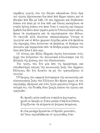 παράξενη γιορτή, ποὺ τὴν ἔλεγαν «ἀσκώλια». Στὴν ὥρα
τοῦ τρύγου ἐφούσκωναν ἕνα ἀσκὶ ἀπὸ δέρμα τράγου καὶ τὸ
ἄλειφαν ἀπὸ ἔξω μὲ λάδι. Οἱ νέοι ἐχόρευαν καὶ ἐπηδοῦσαν
ἐπάνω στὸ ἀσκὶ μὲ τὸ ἕνα πόδι καὶ ὅποιος κατώρθωνε νὰ
σταθῆ ὄρθιος ἐπάνω στὸ ἀσκὶ ἦταν ὁ νικητὴς καὶ ἔπαιρνε
βραβεῖο ἕνα ἄλλο ἀσκὶ γεμᾶτο μοῦστο. Ὅποιος ἔπεφτε κάτω,
ἄκουε τὰ πειράγματα καὶ τὰ περιπαίγματα τῶν ἄλλων.
Τὸ παιγνίδι αὐτὸ ἐλεγόταν «ἀσκωλιασμός». Ὕστερα οἱ
τρυγηταὶ καὶ οἱ ἄλλοι χωρικοὶ ἐγύριζαν μέσα στὰ ἀμπέλια
τῆς περιοχῆς, ὅπου ἐγίνονταν τὰ ἀσκώλια, τὸ ἄγαλμα τοῦ
Διονύσου καὶ ἐκρεμοῦσαν ἀπὸ τὰ δένδρα μικρὲς εἰκόνες τοῦ
θεοῦ ἀπὸ ξύλα ἢ ἀπὸ κερί.
   Οἱ τέτοιες καὶ ἄλλες ἐξοχικὲς ἑορτὲς ἐγεννοῦσαν στὴν
ψυχὴ τῶν ἀνθρώπων τὸν Διονυσιακὸ ἐνθουσιασμὸ γιὰ τὶς
ἀλλαγὲς τῆς φύσεως, ποὺ τὴν ἐθεοποιοῦσαν.
   Τὸν τρύγο, ποὺ ἦτο μία ἀπὸ τὶς ὀμορφότερες καὶ
σπουδαιότερες σκηνὲς τῆς κοινωνικῆς ζωῆς τῶν ἀρχαίων
Ἑλλήνων, δὲν ἦτο δυνατὸν νὰ μὴ τὸν τραγουδήσουν οἱ
ποιηταί.
   Ὁ Ὅμηρος, ποὺ καμμιὰ λεπτομέρεια τῆς κοινωνικῆς καὶ
οἰκογενειακῆς ζωῆς τῶν Ἑλλήνων δὲν ἄφησε χωρὶς νὰ τὴν
περιγράψῃ, ἀφιέρωσε καὶ στὸν τρύγο μερικοὺς στίχους. Στὸ
ποίημά του, τὴν Ἰλιάδα, δίνει ζωηρὴ εἰκόνα τοῦ τρύγου καὶ
τραγουδεῖ :

     Κι ἀμπέλι μέσα σκάλισα σταφύλια φορτωμένο,
     χρυσὸ κι ὄμορφο κι ἤτανε μαῦρα σταφύλια ἐπάνω,
     Στηρίζονταν τὰ κλήματα σὲ φοῦρκες ἀσημένιες.
     ...............................................................................................................
     Κι ἕνα μονάχα βρισκόταν στ’ἀμπέλι μονοπάτι,
     ἀπ’ ὅπου περνοδιάβαιναν οἱ τρυγητάδες, ὅταν


                                                          9
 