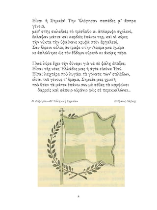 Εἶναι ἡ Σημαία! Τὴν ᾽βλόγησαν παπᾶδες μ’ ἄσπρα
γένεια,
μέσ’ στῆς σκλαβιᾶς τὸ τρίσβαθο κι ἀπόκρυφο σχολειό,
ἔκλαψαν μάτια καὶ καρδιὲς ἐπάνω της, καὶ οἱ κόρες
τὴν νύκτα τὴν ὑφαίνανε κρυφὰ στὸν ἀργαλειό,
Σὰν βόρειο σέλας ἄστραψε στὴν Λαύρα μιὰ ἡμέρα
κι ἁπλώθηκε ὡς τὸν ἕβδομο οὐρανὸ κι ἀκόμη πέρα.

Ποιὰ λύρα ἔχει τὴν δύναμι γιὰ νὰ σὲ ψάλῃ ἐπάξια;
Εἶσαι τῆς νέας ῾Ελλάδος μας ἡ ἁγία εἰκόνα ᾽Εσύ.
Εἶσαι λαχτάρα ποὺ λυγάει τὰ γόνατα τῶν’ σαλάβων,
εἶσαι τοῦ γένους τ’ ὅραμα, Σημαία μας χρυσῆ
ποὺ ὅταν τὰ μάτια ἐπάνω σου μὲ σέβας τὰ καρφώνει
   θαρρεῖς καὶ κάποιο οὐράνιο φῶς σὲ περικυκλώνει...

Ν. Ζαφειρίου «Ἡ ῾Ελληνικὴ Σημαία»          Στέφανος Δάφνης




                                
 