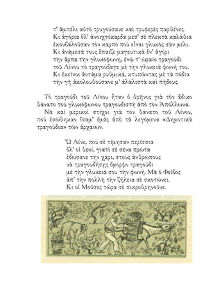τ’ ἀμπέλι αὐτὸ τρυγούσανε καὶ τρυφερὲς παρθένες.
     Κι ἀγόρια ὅλ’ ἀνοιχτόκαρδα μεσ’ σὲ πλεκτὰ καλάθια
     ἐκουβαλοῦσαν τὸν καρπὸ ποὺ εἶναι γλυκὸς σὰν μέλι.
     Κι ἀνάμεσά τους ἔπαιζε μαγευτικὰ ἕν’ ἀγόρι
     τὴν ἅρπα τὴν γλυκόφωνη, ἐνῷ τ’ ὡραῖο τραγούδι
     τοῦ Λίνου τὸ τραγούδαγε μὲ τὴν γλυκειὰ φωνή του.
     Κι ἐκεῖνοι ἀντάμα ρυθμικά, κτυπῶντας μὲ τὰ πόδια
     τὴν γῆ ἀκολουθούσανε μ’ ἀλαλιστὰ καὶ πήδους.

  Τὸ τραγούδι τοῦ Λίνου ἦταν ὁ θρῆνος γιὰ τὸν ἄδικο
θάνατο τοῦ γλυκόφωνου τραγουδιστῆ ἀπὸ τὸν Ἀπόλλωνα.
  Νὰ καὶ μερικοὶ στίχοι γιὰ τὸν θάνατο τοῦ Λίνου,
ποὺ ἐσώθηκαν ἴσαμ’ ἐμᾶς ἀπὸ τὰ λεγόμενα «Δημοτικὰ
τραγούδια» τῶν ἀρχαίων.

         Ὤ Λίνε, ποὺ σὲ τίμησαν περίσσια
         ὅλ’ οἱ θεοί, γιατὶ σὲ σένα πρῶτα
         ἐδώσανε τὴν χάρι, στοὺς ἀνθρώπους
         νὰ τραγουδήσῃς ὄμορφο τραγούδι
         μὲ τὴν γλυκειά σου τὴν φωνή. Μὰ ὁ Φοῖβος
         ἀπ’ τὴν πολλὴ τὴν ζήλεια σὲ σκοτώνει.
         Κι οἱ Μοῦσες τώρα σὲ πικροθρηνοῦνε.
 