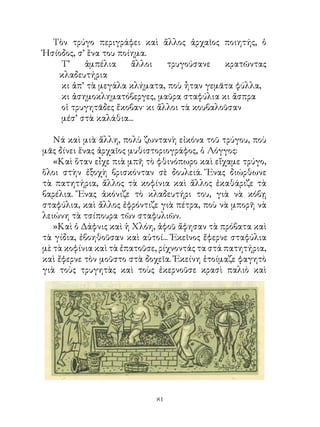 Τὸν τρύγο περιγράφει καὶ ἄλλος ἀρχαῖος ποιητής, ὁ
Ἡσίοδος, σ’ ἕνα του ποίημα.
    Τ’     ἀμπέλια     ἄλλοι   τρυγούσανε    κρατῶντας
   κλαδευτήρια
    κι ἀπ’ τὰ μεγάλα κλήματα, ποὺ ἦταν γεμᾶτα φύλλα,
    κι ἀσημοκληματόβεργες, μαῦρα σταφύλια κι ἄσπρα
    οἱ τρυγητᾶδες ἔκοβαν· κι ἄλλοι τὰ κουβαλοῦσαν
    μέσ’ στὰ καλάθια...

   Νά καὶ μιὰ ἄλλη, πολὺ ζωντανὴ εἰκόνα τοῦ τρύγου, ποὺ
μᾶς δίνει ἕνας ἀρχαῖος μυθιστοριογράφος, ὁ Λόγγος:
   «Καὶ ὅταν εἶχε πιὰ μπῆ τὸ φθινόπωρο καὶ εἴχαμε τρύγο,
ὅλοι στὴν ἐξοχὴ βρισκόνταν σὲ δουλειά. Ἕνας διώρθωνε
τὰ πατητήρια, ἄλλος τὰ κοφίνια καὶ ἄλλος ἐκαθάριζε τὰ
βαρέλια. Ἕνας ἀκόνιζε τὸ κλαδευτήρι του, γιὰ νὰ κόβῃ
σταφύλια, καὶ ἄλλος ἐφρόντιζε γιὰ πέτρα, ποὺ νὰ μπορῆ νὰ
λειώνη τὰ τσίπουρα τῶν σταφυλιῶν.
   »Καὶ ὁ Δάφνις καὶ ἡ Χλόη, ἀφοῦ ἄφησαν τὰ πρόβατα καὶ
τὰ γίδια, ἐβοηθοῦσαν καὶ αὐτοί... Ἐκεῖνος ἔφερνε σταφύλια
μὲ τὰ κοφίνια καὶ τὰ ἐπατοῦσε, ρίχνοντάς τα στά πατητήρια,
καὶ ἔφερνε τὸν μοῦστο στὰ δοχεῖα. Ἐκείνη ἑτοίμαζε φαγητὸ
γιὰ τοὺς τρυγητὰς καὶ τοὺς ἐκερνοῦσε κρασὶ παλιὸ καὶ




                             1
 
