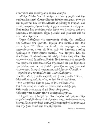 ἐτρυγοῦσε ἀπὸ τὰ κλήματα τὰ πιὸ χαμηλά.
   »Στὴν Λέσβο ὅλα τὰ κλήματα εἶναι χαμηλὰ καὶ ὄχι
στηλωμένα καὶ οἱ κληματόβεργες ἁπλώνονται χάμω στὴν γῆ
καὶ σέρνονται σὰν κισσοί. Μπορεῖ νὰ φθάσῃ τὸ σταφύλι καὶ
παιδί, ποὺ μόλις ἔχουν λυθῆ τὰ χέρια του ἀπὸ τὰ σπάργανα.
Καὶ καθὼς ἦτο συνήθεια στὴν ἑορτὴ τοῦ Διονύσου καὶ στὸ
φτειάσιμο τοῦ κρασιοῦ, εἶχαν φωνάξει καὶ γυναῖκες ἀπὸ τὰ
κοντινὰ κτήματα».
   Ὅταν διαβάζωμε τὶς περιγραφὲς αὐτές, δὲν νομίζομε
ὅτι βλέπομε ὅσα γίνονται σήμερα στὰ ἀμπέλια καὶ στὰ
πατητήρια; Τὰ γέλια, τὰ ἀστεῖα, τὰ πειράγματα, ποὺ
περιγράφονται, εἶναι τὰ ἴδια, ποὺ θὰ ἀκούσωμε μόλις
βρεθοῦμε σ’ ὁποιοδήποτε ἀμπέλι, ποὺ τρυγοῦν. Καὶ ἄν
δὲν ἰδοῦμε τὰ «ἀσκώλια», θὰ ἰδοῦμε ἄλλα παιγνίδια τῶν
τρυγητῶν, ποὺ ὁμοιάζουν. Καὶ ἂν δὲν ἀκούσωμε τὸ τραγούδι
τοῦ Λίνου, θὰ ἀκούσωμε ἄλλα σημερινὰ δικά μας δημοτικὰ
τραγούδια, ποὺ τὰ τραγουδοῦν γλυκόφωνοι τρυγηταὶ καὶ
τρυγῆστρες, ὅπως τὸ παρακάτω, ποὺ λέγεται «Ἀμπέλι»:
- Ἀμπέλι μου πεντάφυλλο καὶ κοντοκλαδεμένο,
γιὰ δὲν ἀνθεῖς, γιὰ δὲν καρπεῖς, σταφύλια γιὰ δὲν βγάνεις;
Μοῦ χάλασες, παλιάμπελο, κι ἐγὼ θὰ σὲ πουλήσω,
- Μὴ μὲ πουλᾷς, ἀφέντη μου, κι ἐγὼ σὲ ξεχρεώνω,
Γιὰ βάλε νιοὺς καὶ σιάξε με, γέρους καὶ κλάδεψέ με,
βάλε γριὲς μεσόκοπες νὰ μὲ βλαστολογήσουν,
βάλε κορίτσια ἀνύπαντρα νὰ μὲ κορφολογήσουν.
   Ἡ χαρὰ καὶ ἡ ζωηρότης τῶν σκηνῶν τοῦ τρύγου στὴν
ἀρχαία ἐποχὴ δὲν ἔφυγε ἀπὸ τὴν χώρα μας, μὰ ὁ ἐνθουσιασμὸς
δὲν γεμίζει πιὰ τὴν δική μας ψυχή. Ἴσως ἐπειδὴ δὲν ἀγαποῦμε
πιὰ τὴν φύσι βαθιὰ καὶ ὅσο τῆς πρέπει.
                                            Ἡλίας Π. Βουτιερίδης




                           2
 