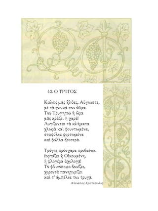 4. Ο ΤΡΥΓΟΣ

Καλῶς μᾶς ἦλθες, Αὔγουστε,
μὲ τὰ γλυκά σου δῶρα.
Τοῦ Τρυγητοῦ ἡ ὥρα
μᾶς κράζει ἡ χαρά!
Λυγίζονται τὰ κλήματα
χλωρὰ καὶ φουντωμένα,
σταφύλια φορτωμένα
καὶ φύλλα δροσερά.

Τρύγος πρόσχαρα προβαίνει,
ἑορτάζει ἡ Οἰκουμένη,
ἡ φλογέρα ἀχολογᾷ!
Τὸ φθινόπωρο βουΐζει,
χορευτὰ πανηγυρίζει
καὶ τ’ ἀμπέλια του τρυγᾷ.
             Ἀθανάσιος Χριστόπουλος
 
