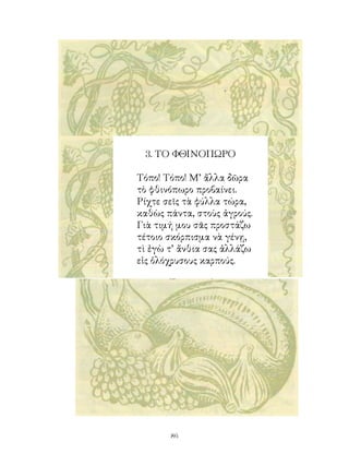 . ΤΟ ΦΘΙΝΟΠΩΡΟ

Τόπο! Τόπο! Μ’ ἄλλα δῶρα
τὸ φθινόπωρο προβαίνει.
Ρίχτε σεῖς τὰ φύλλα τώρα,
καθὼς πάντα, στοὺς ἀγρούς.
Γιὰ τιμή μου σᾶς προστάζω
τέτοιο σκόρπισμα νὰ γένῃ,
τὶ ἐγὼ τ’ ἄνθια σας ἀλλάζω
εἰς ὁλόχρυσους καρπούς.




       6
 