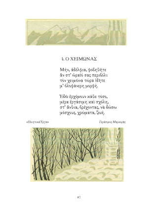 4. Ο ΧΕΙΜΩΝΑΣ

                  Μήν, ἀδέλφια, φοβηθῆτε
                  ἂν στ’ ὡραῖό σας περιβόλι
                  τὸν χειμῶνα τώρα ἰδῆτε
                  μ’ ὁλοφάνερη μορφή.

                  Ἐδῶ ἐρχόμουν κάθε τόσο,
                  μέρα ἐργάσιμη καὶ σχόλη,
                  στ’ ἄνθια, βρέχοντας, νὰ δώσω
                  μόσχους, χρώματα, ζωή.

«Ποιητικὰ Ἔργα»                       Γεράσιμος Μαρκορᾶς




                           
 