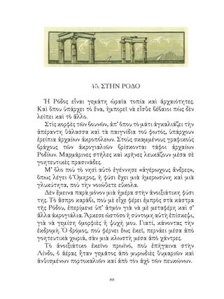 45. ΣΤΗΝ ΡΟΔΟ

   Ἠ Ρόδος εἶναι γεμάτη ὡραῖα τοπία καὶ ἀρχαιότητες.
Καὶ ὅπου ὑπάρχει τὸ ἕνα, ἠμπορεῖ νὰ εἶσθε βέβαιοι πὼς δὲν
λείπει καὶ τὸ ἄλλο.
   Στὶς κορφὲς τῶν βουνῶν, ἀπ’ ὅπου τὸ μάτι ἀγκαλιάζει τὴν
ἀπέραντη θάλασσα καὶ τὰ παιγνίδια τοῦ φωτός, ὑπάρχουν
ἐρείπια ἀρχαίων ἀκροπόλεων. Στοὺς σκαμμένους γραφικοὺς
βράχους τῶν ἀκρογιαλιῶν βρίσκονται τάφοι ἀρχαίων
Ροδίων. Μαρμάρινες στῆλες καὶ κρῆνες λευκάζουν μέσα σὲ
γοητευτικὲς πρασινάδες.
   Μ’ ὅλο ποὺ τὸ νησὶ αὐτὸ ἐγέννησε «ἀγέρωχους ἄνδρες»,
ὅπως λέγει ὁ Ὅμηρος, ἡ φύσι ἔχει μιὰ ἡμερωσύνη καὶ μιὰ
γλυκύτητα, ποὺ τὴν νοιώθετε εὔκολα.
   Δὲν ἔμεινα παρὰ μόνον μιὰ ἡμέρα στὴν ἀνοιξιάτικη φύσι
της. Τὸ ἄσπρο καράβι, ποὺ μὲ εἶχε φέρει ἐμπρὸς στὰ κάστρα
τῆς Ρόδου, ἐπερίμενε ὑπ’ ἀτμὸν γιὰ νὰ μὲ μεταφέρη καὶ σ’
ἄλλα ἀκρογιάλια. Ἄρκεσε ὡστόσο ἡ σύντομη αὐτὴ ἐπίσκεψι,
γιὰ νὰ γεμίση ὀμορφιὲς ἡ ψυχή μου. Γιατί, κάνοντας τὴν
ἐκδρομὴ. Ὁ δρόμος, ποὺ φέρνει ἕως ἐκεῖ, περνάει μέσα ἀπὸ
γοητευτικὰ χωριά, σὰν μιὰ κλωστὴ μέσα ἀπὸ χάντρες.
   Τὸ ἀνοιξιάτικο ἐκεῖνο πρωϊνό, ποὺ ἐπήγαινα στὴν
Λίνδο, ὁ ἀέρας ἦταν γεμᾶτος ἀπὸ μυρωδιὲς θυμαριῶν καὶ
ἀνθισμένων πορτοκαλιῶν καί ἀπὸ τὸν ἀχὸ τῶν πευκώνων.

                          
 