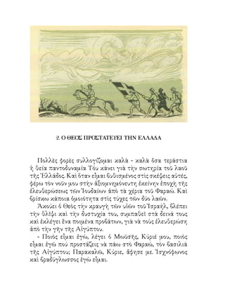 2. Ο ΘΕΟΣ ΠΡΟΣΤΑΤΕΥΕΙ ΤΗΝ ΕΛΛΑΔΑ



   Πολλὲς φορὲς συλλογίζομαι καλὰ - καλὰ ὅσα τεράστια
ἡ θεία παντοδυναμία Τόυ κάνει γιὰ τὴν σωτηρία τοῦ λαοῦ
τῆς ῾Ελλάδος. Καὶ ὅταν εἶμαι βυθισμένος στὶς σκέψεις αὐτές,
φέρω τὸν νοῦν μου στὴν ἀξιομνημόνευτη ἐκείνην ἐποχὴ τῆς
ἐλευθερώσεως τῶν Ἰουδαίων ἀπὸ τὰ χέρια τοῦ Φαραώ. Καὶ
βρίσκω κάποια ὁμοιότητα στὶς τύχες τῶν δύο λαῶν.
   Ἀκούει ὁ Θεὸς τὴν κραυγὴ τῶν υἱῶν τοῦ Ἰσραήλ, βλέπει
τὴν θλῖψι καὶ τὴν δυστυχία του, συμπαθεῖ στὰ δεινά τους
καὶ ἐκλέγει ἕνα ποιμένα προβάτων, γιὰ νὰ τοὺς ἐλευθερώση
ἀπὸ τὴν γῆν τῆς Αἰγύπτου.
   - Ποιὸς εἶμαι ἐγὼ, λέγει ὁ Μωϋσῆς, Κύριέ μου, ποιὸς
εἶμαι ἐγῶ πού προστάζεις νὰ πάω στὸ Φαραώ, τὸν βασιλιά
τῆς Αἰγύπτου; Παρακαλῶ, Κύριε, ἄφησε με. Ἰσχνόφωνος
καὶ βραδύγλωσσος ἐγὼ εἶμαι.
 