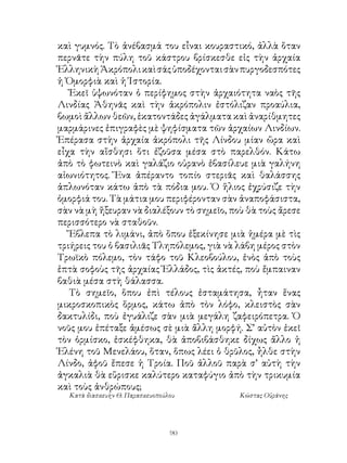 καὶ γυμνός. Τὸ ἀνέβασμά του εἶναι κουραστικό, ἀλλὰ ὅταν
περνᾶτε τὴν πύλη τοῦ κάστρου βρίσκεσθε εἰς τὴν ἀρχαία
Ἑλληνικὴ Ἀκρόπολι καὶ σάς ὑποδέχονται σὰν πυργοδεσπότες
ἡ Ὀμορφιὰ καὶ ἡ Ἱστορία.
   Ἐκεῖ ὑψωνόταν ὁ περίφημος στὴν ἀρχαιότητα ναὸς τῆς
Λινδίας Ἀθηνᾶς καὶ τὴν ἀκρόπολιν ἐστόλιζαν προαύλια,
βωμοὶ ἄλλων θεῶν, ἑκατοντάδες ἀγάλματα καὶ ἀναρίθμητες
μαρμάρινες ἐπιγραφὲς μὲ ψηφίσματα τῶν ἀρχαίων Λινδίων.
Ἐπέρασα στὴν ἀρχαία ἀκρόπολι τῆς Λίνδου μίαν ὥρα καὶ
εἶχα τὴν αἴσθησι ὅτι ἐζοῦσα μέσα στὸ παρελθόν. Κάτω
ἀπὸ τὸ φωτεινὸ καὶ γαλάζιο οὐρανὸ ἐβασίλευε μιὰ γαλήνη
αἰωνιότητος. Ἕνα ἀπέραντο τοπίο στεριᾶς καὶ θαλάσσης
ἁπλωνόταν κάτω ἀπὸ τὰ πόδια μου. Ὁ ἥλιος ἐχρύσιζε τὴν
ὀμορφιά του. Τὰ μάτια μου περιφέρονταν σὰν ἀναποφάσιστα,
σὰν νὰ μὴ ἤξευραν νὰ διαλέξουν τὸ σημεῖο, ποὺ θὰ τοὺς ἄρεσε
περισσότερο νὰ σταθοῦν.
   Ἔβλεπα τὸ λιμάνι, ἀπὸ ὅπου ἐξεκίνησε μιὰ ἡμέρα μὲ τὶς
τριήρεις του ὁ βασιλιᾶς Τληπόλεμος, γιὰ νὰ λάβη μέρος στὸν
Τρωϊκὸ πόλεμο, τὸν τάφο τοῦ Κλεοβούλου, ἑνὸς ἀπὸ τοὺς
ἑπτὰ σοφοὺς τῆς ἀρχαίας Ἑλλάδος, τὶς ἀκτές, ποὺ ἔμπαιναν
βαθιὰ μέσα στὴ θάλασσα.
   Τὸ σημεῖο, ὅπου ἐπὶ τέλους ἐσταμάτησα, ἦταν ἕνας
μικροσκοπικὸς ὅρμος, κάτω ἀπὸ τὸν λόφο, κλειστὸς σὰν
δακτυλίδι, ποὺ ἐγυάλιζε σὰν μιὰ μεγάλη ζαφειρόπετρα. Ὁ
νοῦς μου ἐπέταξε ἀμέσως σὲ μιὰ ἄλλη μορφή. Σ’ αὐτὸν ἐκεῖ
τὸν ὁρμίσκο, ἐσκέφθηκα, θὰ ἀποβιβάσθηκε δίχως ἄλλο ἡ
Ἑλένη τοῦ Μενελάου, ὅταν, ὅπως λέει ὁ θρῦλος, ἦλθε στὴν
Λίνδο, ἀφοῦ ἔπεσε ἡ Τροία. Ποῦ ἀλλοῦ παρὰ σ’ αὐτὴ τὴν
ἀγκαλιὰ θὰ εὕρισκε καλύτερο καταφύγιο ἀπὸ τὴν τρικυμία
καὶ τοὺς ἀνθρώπους;
  Κατὰ διασκευὴν Θ. Παρασκευοπούλου         Κώστας Οὐράνης




                                 90
 