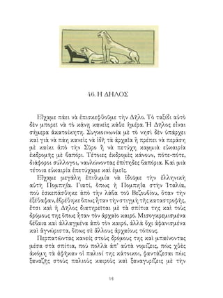 46. Η ΔΗΛΟΣ


   Εἴχαμε πάει νὰ ἐπισκεφθοῦμε τὴν Δῆλο. Τὸ ταξίδι αὐτὸ
δὲν μπορεῖ νὰ τὸ κάνῃ κανεὶς κάθε ἡμέρα. Ἡ Δῆλος εἶναι
σήμερα ἀκατοίκητη. Συγκοινωνία μὲ τὸ νησὶ δὲν ὑπάρχει
καὶ γιὰ νὰ πάη κανεὶς νὰ ἰδῆ τὰ ἀρχαῖα ἢ πρέπει νὰ περάση
μὲ καίκι ἀπὸ τὴν Σῦρο ἢ νὰ πετύχη καμμιὰ εὐκαιρία
ἐκδρομῆς μὲ βαπόρι. Τέτοιες ἐκδρομὲς κάνουν, πότε-πότε,
διάφοροι σύλλογοι, ναυλώνοντας ἐπίτηδες βαπόρια. Καὶ μιὰ
τέτοια εὐκαιρία ἐπετύχαμε καὶ ἐμεῖς.
   Εἴχαμε μεγάλη ἐπιθυμία νὰ ἰδοῦμε τὴν ἑλληνικὴ
αὐτὴ Πομπηΐα. Γιατί, ὅπως ἡ Πομπηΐα στὴν Ἰταλία,
ποὺ ἐσκεπάσθηκε ἀπὸ τὴν λάβα τοῦ Βεζουβίου, ὅταν τὴν
ἐξέθαψαν, ἐβρέθηκε ὅπως ἦταν τὴν στιγμὴ τῆς καταστροφῆς,
ἔτσι καὶ ἡ Δῆλος διατηρεῖται μὲ τὰ σπίτια της καὶ τοὺς
δρόμους της ὅπως ἦταν τὸν ἀρχαῖο καιρό. Μισογκρεμισμένα
βέβαια καὶ ἀλλαγμένα ἀπὸ τὸν καιρό, ἀλλὰ ὄχι ἀφανισμένα
καὶ ἀγνώριστα, ὅπως σὲ ἄλλους ἀρχαίους τόπους.
   Περπατῶντας κανείς στοὺς δρόμους της καὶ μπαίνοντας
μέσα στὰ σπίτια, ποὺ πολλὰ ἀπ’ αὐτὰ νομίζεις, πὼς χθὲς
ἀκόμη τὰ ἀφῆκαν οἱ παλιοί της κάτοικοι, φαντάζεσαι πὼς
ξαναζῇς στοὺς παλιοὺς καιροὺς καὶ ξαναγυρίζεις μὲ τὴν

                            91
 