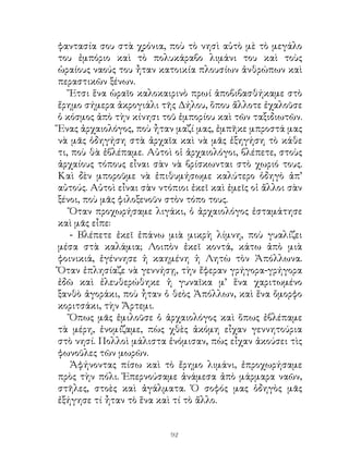 φαντασία σου στὰ χρόνια, ποὺ τὸ νησὶ αὐτὸ μὲ τὸ μεγάλο
του ἐμπόριο καὶ τὸ πολυκάραβο λιμάνι του καὶ τοὺς
ὡραίους ναούς του ἦταν κατοικία πλουσίων ἀνθρώπων καὶ
περαστικῶν ξένων.
   Ἔτσι ἕνα ὡραῖο καλοκαιρινὸ πρωί ἀποβιβασθήκαμε στὸ
ἔρημο σήμερα ἀκρογιάλι τῆς Δήλου, ὅπου ἄλλοτε ἐχαλοῦσε
ὁ κόσμος ἀπὸ τὴν κίνησι τοῦ ἐμπορίου καὶ τῶν ταξιδιωτῶν.
Ἕνας ἀρχαιολόγος, ποὺ ἦταν μαζί μας, ἐμπῆκε μπροστά μας
νὰ μᾶς ὁδηγήση στὰ ἀρχαῖα καὶ νὰ μᾶς ἐξηγήση τὸ κάθε
τι, ποὺ θὰ ἐβλέπαμε. Αὐτοὶ οἱ ἀρχαιολόγοι, βλέπετε, στοὺς
ἀρχαίους τόπους εἶναι σὰν νὰ βρίσκωνται στὸ χωριό τους.
Καὶ δὲν μποροῦμε νὰ ἐπιθυμήσωμε καλύτερο ὁδηγὸ ἀπ’
αὐτούς. Αὐτοὶ εἶναι σὰν ντόπιοι ἐκεῖ καὶ ἐμεῖς οἱ ἄλλοι σὰν
ξένοι, ποὺ μᾶς φιλοξενοῦν στὸν τόπο τους.
   Ὅταν προχωρήσαμε λιγάκι, ὁ ἀρχαιολόγος ἐσταμάτησε
καὶ μᾶς εἶπε:
   - Βλέπετε ἐκεῖ ἐπάνω μιὰ μικρὴ λίμνη, ποὺ γυαλίζει
μέσα στὰ καλάμια; Λοιπὸν ἐκεῖ κοντά, κάτω ἀπὸ μιὰ
φοινικιά, ἐγέννησε ἡ καημένη ἡ Λητὼ τὸν Ἀπόλλωνα.
Ὅταν ἐπλησίαζε νὰ γεννήσῃ, τὴν ἔφεραν γρήγορα-γρήγορα
ἐδῶ καὶ ἐλευθερώθηκε ἡ γυναῖκα μ’ ἕνα χαριτωμένο
ξανθὸ ἀγοράκι, ποὺ ἦταν ὁ θεὸς Ἀπόλλων, καὶ ἕνα ὄμορφο
κοριτσάκι, τὴν Ἄρτεμι.
   Ὅπως μᾶς ἐμιλοῦσε ὁ ἀρχαιολόγος καὶ ὅπως ἐβλέπαμε
τὰ μέρη, ἐνομίζαμε, πὼς χθὲς ἀκόμη εἶχαν γεννητούρια
στὸ νησί. Πολλοὶ μάλιστα ἐνόμισαν, πὼς εἶχαν ἀκούσει τὶς
φωνοῦλες τῶν μωρῶν.
   Ἀφήνοντας πίσω καὶ τὸ ἔρημο λιμάνι, ἐπροχωρήσαμε
πρὸς τὴν πόλι. Ἐπερνούσαμε ἀνάμεσα ἀπὸ μάρμαρα ναῶν,
στῆλες, στοὲς καὶ ἀγάλματα. Ὁ σοφός μας ὁδηγὸς μᾶς
ἐξήγησε τί ἦταν τὸ ἕνα καὶ τί τὸ ἄλλο.


                           92
 