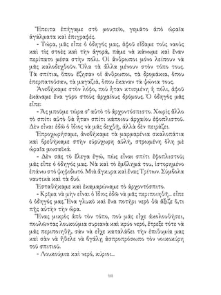 Ἔπειτα ἐπήγαμε στὸ μουσεῖο, γεμᾶτο ἀπὸ ὡραῖα
ἀγάλματα καὶ ἐπιγραφές.
   - Τώρα, μᾶς εἶπε ὁ ὁδηγός μας, ἀφοῦ εἴδαμε τοὺς ναοὺς
καὶ τὶς στοὲς καὶ τὴν ἀγορά, πάμε νὰ κάνωμε καὶ ἕναν
περίπατο μέσα στὴν πόλι. Οἱ ἄνθρωποι μόνο λείπουν νὰ
μᾶς καλοδεχθοῦν. Ὅλα τὰ ἄλλα μένουν στὸν τόπο τους.
Τὰ σπίτια, ὅπου ἔζησαν οἱ ἄνθρωποι, τὰ δρομάκια, ὅπου
ἐπερπατοῦσαν, τὰ μαγαζιά, ὅπου ἔκαναν τὰ ψώνια τους.
   Ἀνεβήκαμε στὸν λόφο, ποὺ ἦταν κτισμένη ἡ πόλι, ἀφοῦ
ἐκάναμε ἕνα γῦρο στοὺς ἀρχαίους δρόμους. Ὁ ὁδηγὸς μᾶς
εἶπε:
   - Ἀς μποῦμε τώρα σ’ αὐτὸ τὸ ἀρχοντόσπιστο. Χωρὶς ἄλλο
τὸ σπίτι αὐτὸ θὰ ἦταν σπίτι κάποιου ἀρχαίου ἐφοπλιστοῦ.
Δὲν εἶναι ἐδῶ ὁ ἴδιος νὰ μᾶς δεχθῇ, ἀλλὰ δὲν πειράζει.
   Ἐπροχωρήσαμε, ἀνεβήκαμε τὰ μαρμαρένια σκαλοπάτια
καὶ βρεθήκαμε στὴν εὐρύχωρη αὐλή, στρωμένη ὅλη μὲ
ὡραῖα μωσαϊκά.
   - Δὲν σᾶς τὸ ἔλεγα ἐγώ, πὼς εἶναι σπίτι ἐφοπλιστοῦ;
μᾶς εἶπε ὁ ὁδηγός μας. Νὰ καὶ τὸ ἔμβλημά του, ἱστορημένο
ἐπάνω στὸ ψηφιδωτό. Μιὰ ἄγκυρα καὶ ἕνας Τρίτων. Σύμβολα
ναυτικὰ καὶ τὰ δυό.
   Ἐσταθήκαμε καὶ ἐκαμαρώναμε τὸ ἀρχοντόσπιτο.
   - Κρῖμα νὰ μὴν εἶναι ὁ ἴδιος ἐδῶ νὰ μᾶς περιποιηθῆ... εἶπε
ὁ ὁδηγός μας. Ἕνα γλυκὸ καὶ ἕνα ποτήρι νερὸ θὰ ἄξιζε ὅ,τι
πῇς αὐτὴν τὴν ὥρα.
   Ἕνας μικρὸς ἀπὸ τὸν τόπο, ποὺ μᾶς εἶχε ἀκολουθήσει,
πουλῶντας λουκούμια συριανὰ καὶ κρύο νερό, ἔτρεξε τότε νὰ
μᾶς περιποιηθῇ, σὰν νὰ εἶχε καταλάβει τὴν ἐπιθυμία μας
καὶ σὰν νὰ ἤθελε νὰ βγάλῃ ἀσπροπρόσωπο τὸν νοικοκύρη
τοῦ σπιτιοῦ.
   - Λουκούμια καὶ νερό, κύριοι...


                               93
 