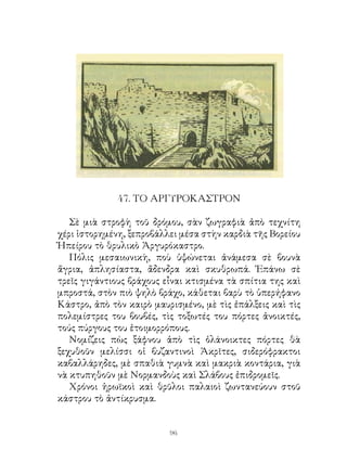 47. ΤΟ ΑΡΓΥΡΟΚΑΣΤΡΟΝ

   Σὲ μιὰ στροφὴ τοῦ δρόμου, σὰν ζωγραφιὰ ἀπὸ τεχνίτη
χέρι ἱστορημένη, ξεπροβάλλει μέσα στὴν καρδιὰ τῆς Βορείου
Ἠπείρου τὸ θρυλικὸ Ἀργυρόκαστρο.
   Πόλις μεσαιωνικὴ, ποὺ ὑψώνεται ἀνάμεσα σὲ βουνὰ
ἄγρια, ἀπλησίαστα, ἄδενδρα καὶ σκυθρωπά. Ἐπάνω σὲ
τρεῖς γιγάντιους βράχους εἶναι κτισμένα τὰ σπίτια της καὶ
μπροστά, στὸν πιὸ ψηλὸ βράχο, κάθεται βαρὺ τὸ ὑπερήφανο
Κάστρο, ἀπὸ τὸν καιρὸ μαυρισμένο, μὲ τὶς ἐπάλξεις καὶ τὶς
πολεμίστρες του βουβές, τὶς τοξωτές του πόρτες ἀνοικτές,
τούς πύργους του ἑτοιμορρόπους.
   Νομίζεις πὼς ξάφνου ἀπὸ τὶς ὁλάνοικτες πόρτες θὰ
ξεχυθοῦν μελίσσι οἱ βυζαντινοὶ Ἀκρῖτες, σιδερόφρακτοι
καβαλλάρηδες, μὲ σπαθιὰ γυμνὰ καὶ μακριὰ κοντάρια, γιὰ
νὰ κτυπηθοῦν μὲ Νορμανδοὺς καὶ Σλάβους ἐπιδρομεῖς.
   Χρόνοι ἡρωϊκοὶ καὶ θρῦλοι παλαιοὶ ζωντανεύουν στοῦ
κάστρου τὸ ἀντίκρυσμα.


                          96
 